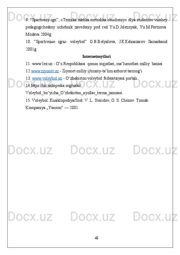 9. “Spartivniy igri”, «Texnika taktika metodika obucheniy» dlya studentov v ы shey
pedagogicheskoy   uchebnik   zavedeniy   pod   red   Yu.D.Jeleznyak,   Yu.M.Portnova.
Moskva 2004g 
10.   ”Sportivn ы e   igr ы -   voleybol”   G.B.Belyalova,   J.E.Eshnazarov   Samarkand
2001g
Internetsaytlari
11.  www.lex.uz  - O‘z.Respublikasi  qonun xujjatlari, ma’lumotlari milliy  bazasi 
12. www.ziyonet.uz  -  Ziyonet  milliy ijtimoiy-ta ’ lim axborot tarmog‘i
13.  www.voleybol.uz  -  O‘zbekiston  voleybol federatsiyasi portali
14.https://uz.wikipedia.org/wiki/
Voleybol_bo yicha_O zbekiston_ayollar_terma_jamoasiʻ ʻ
15. Voleybol. Ensiklopediya/Sost. V. L. Sviridov, O. S. Chexov. Tomsk: 
Kompaniya „Yanson“ — 2001.
48 
