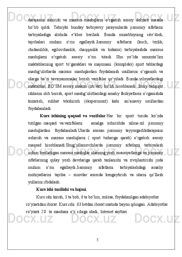 darajasini   oshirish   va   maxsus   mashqlarni   o‘rgatish   asosiy   dolzarb   masala
bo‘lib   qoldi.   Tabiiyki   bunday   tarbiyaviy   jarayonlarda   jismoniy   sifatlarni
tarbiyalashga   alohida   e’tibor   beriladi.   Bunda   murabbiyning   iste’dodi,
tajribalari   muhim   o‘rin   egallaydi.Jismoniy   sifatlarni   (kuch,   tezlik,
chidamlilik,   egiluvchanlik,   chaqqonlik   va   hokazo)   tarbiyalashda   maxsus
mashqlarni   o‘rgatish   asosiy   o‘rin   tutadi.   Shu   yo‘lda   umumta’lim
maktablarning   sport   to‘garaklari   va   majmuani   (kompleks)   sport   tablardagi
mashg‘ulotlarda   maxsus   mashqlardan   foydalanish   usullarini   o‘rganish   va
ularga   ba’zi   tavsiyanomalar   berish   vazifalar   qo‘yiladi.   Bunda   viloyatlardagi
maktablar,   BO‘SM   asosiy   makon   (ob’ekt)   bo‘lib   hisoblanadi.   Ilmiy   tadqiqot
ishlarini olib borish, sport mashg‘ulotlaridagi amaliy faoliyatlarni o‘rganishda
kuzatish,   suhbat   tekshirish   (eksperiment)   kabi   an’anaviy   usullardan
foydalaniladi. 
            Kurs   ishining   qaqsad   va   vazifalar .Har  bir	  sport	  turida	  ko‘zda
tutilgan   maqsad	
  va  vazifalarni amalga	  oshirishda	  xilma-xil	  jismoniy
mashqlardan	
  foydalaniladi. Ularda   asosan   jismoniy   tayyorgarlikdarajasini
oshirish   va   maxsus   mashqlarni   (   sport   turlariga   qarab)   o‘rgatish   asosiy
maqsad   hisoblanadi.Shug‘ullanuvchilarda   jismoniy   sifatlarni   tarbiyalash
uchun beriladigan maxsus mashqlar   ularning yosh   xususiyatlariga   va jismoniy
sifatlarning   qulay   yosh   davrlariga   qarab   tanlanishi   va   rivojlantirishi   juda
muhim   o‘rin   egallaydi.Jismoniy   sifatlarni   tarbiyalashdagi   amaliy
mohiyatlarini   tajriba   –   sinovlar   asosida   kengaytirish   va   ularni   qo‘llash
yullarini ifodalash . 
Kurs ishi   tuzilishi   va  hajmi.
Kurs ishi kirish, 3 ta bob, 6 ta bo‘lim, xulosa, foydalanilgan adabiyotlar 
ro‘yxatidan iborat. Kurs ishi  63 betdan iborat matnda bayon qilingan.   Adabiyotlar  
ro‘yxati   2 0     ta   manbani   o‘z   ichiga   oladi,   Internet  saytlari.
5 