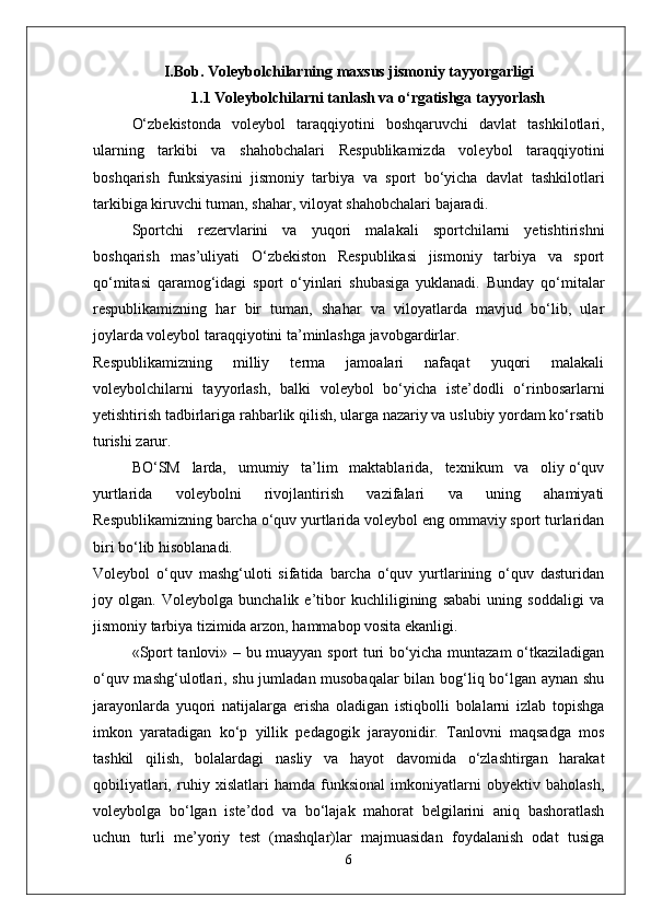 I.Bob. Voleybolchilarning maxsus jismoniy tayyorgarligi
1.1 Voleybolchilarni tanlash va o‘rgatishga tayyorlash
O‘zbekistonda   voleybol   taraqqiyotini   boshqaruvchi   davlat   tashkilotlari,
ularning   tarkibi   va   shahobchalari   Respublikamizda   voleybol   taraqqiyotini
boshqarish   funksiyasini   jismoniy   tarbiya   va   sport   bo‘yicha   davlat   tashkilotlari
tarkibiga kiruvchi tuman, shahar, viloyat shahobchalari bajaradi.
Sportchi   rezervlarini   va   yuqori   malakali   sportchilarni   yetishtirishni
boshqarish   mas’uliyati   O‘zbekiston   Respublikasi   jismoniy   tarbiya   va   sport
qo‘mitasi   qaramog‘idagi   sport   o‘yinlari   shubasiga   yuklanadi.   Bunday   qo‘mitalar
respublikamizning   har   bir   tuman,   shahar   va   viloyatlarda   mavjud   bo‘lib,   ular
joylarda voleybol taraqqiyotini ta’minlashga javobgardirlar.
Respublikamizning   milliy   terma   jamoalari   nafaqat   yuqori   malakali
voleybolchilarni   tayyorlash,   balki   voleybol   bo‘yicha   iste’dodli   o‘rinbosarlarni
yetishtirish tadbirlariga rahbarlik qilish, ularga nazariy va uslubiy yordam ko‘rsatib
turishi zarur.
BO‘SM   larda,   umumiy   ta’lim   maktablarida,   texnikum   va   oliy o‘quv
yurtlarida   voleybolni   rivojlantirish   vazifalari   va   uning   ahamiyati
Respublikamizning barcha o‘quv yurtlarida voleybol eng ommaviy sport turlaridan
biri bo‘lib hisoblanadi.
Voleybol   o‘quv   mashg‘uloti   sifatida   barcha   o‘quv   yurtlarining   o‘quv   dasturidan
joy   olgan.   Voleybolga   bunchalik   e’tibor   kuchliligining   sababi   uning   soddaligi   va
jismoniy tarbiya tizimida arzon, hammabop vosita ekanligi.
«Sport tanlovi» – bu muayyan sport turi bo‘yicha muntazam o‘tkaziladigan
o‘quv mashg‘ulotlari, shu jumladan musobaqalar  bilan bog‘liq bo‘lgan aynan shu
jarayonlarda   yuqori   natijalarga   erisha   oladigan   istiqbolli   bolalarni   izlab   topishga
imkon   yaratadigan   ko‘p   yillik   pedagogik   jarayonidir.   Tanlovni   maqsadga   mos
tashkil   qilish,   bolalardagi   nasliy   va   hayot   davomida   o‘zlashtirgan   harakat
qobiliyatlari,   ruhiy   xislatlari   hamda   funksional   imkoniyatlarni   obyektiv   baholash,
voleybolga   bo‘lgan   iste’dod   va   bo‘lajak   mahorat   belgilarini   aniq   bashoratlash
uchun   turli   me’yoriy   test   (mashqlar)lar   majmuasidan   foydalanish   odat   tusiga
6 