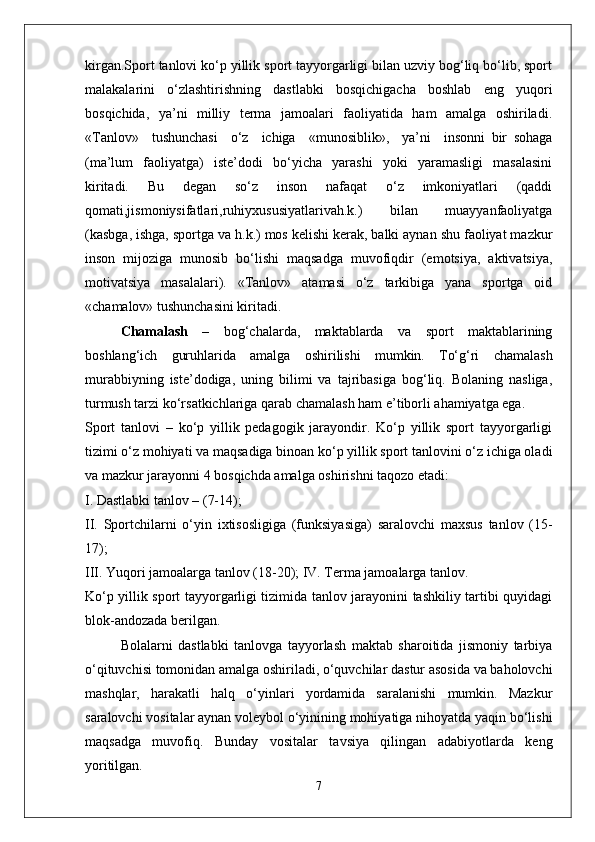 kirgan.Sport tanlovi ko‘p yillik sport tayyorgarligi bilan uzviy bog‘liq bo‘lib, sport
malakalarini   o‘zlashtirishning   dastlabki   bosqichigacha   boshlab   eng   yuqori
bosqichida,   ya’ni   milliy   terma   jamoalari   faoliyatida   ham   amalga   oshiriladi.
«Tanlov»     tushunchasi     o‘z     ichiga     «munosiblik»,     ya’ni     insonni   bir   sohaga
(ma’lum   faoliyatga)   iste’dodi   bo‘yicha   yarashi   yoki   yaramasligi   masalasini
kiritadi.   Bu   degan   so‘z   inson   nafaqat   o‘z   imkoniyatlari   (qaddi
qomati,jismoniysifatlari,ruhiyxususiyatlarivah.k.)   bilan   muayyanfaoliyatga
(kasbga, ishga, sportga va h.k.) mos kelishi kerak, balki aynan shu faoliyat mazkur
inson   mijoziga   munosib   bo‘lishi   maqsadga   muvofiqdir   (emotsiya,   aktivatsiya,
motivatsiya   masalalari).   «Tanlov»   atamasi   o‘z   tarkibiga   yana   sportga   oid
«chamalov» tushunchasini kiritadi.
Chamalash   –   bog‘chalarda,   maktablarda   va   sport   maktablarining
boshlang‘ich   guruhlarida   amalga   oshirilishi   mumkin.   To‘g‘ri   chamalash
murabbiyning   iste’dodiga,   uning   bilimi   va   tajribasiga   bog‘liq.   Bolaning   nasliga,
turmush tarzi ko‘rsatkichlariga qarab chamalash ham e’tiborli ahamiyatga ega.
Sport   tanlovi   –   ko‘p   yillik   pedagogik   jarayondir.   Ko‘p   yillik   sport   tayyorgarligi
tizimi o‘z mohiyati va maqsadiga binoan ko‘p yillik sport tanlovini o‘z ichiga oladi
va mazkur jarayonni 4 bosqichda amalga oshirishni taqozo etadi:
I. Dastlabki tanlov – (7-14);
II.   Sportchilarni   o‘yin   ixtisosligiga   (funksiyasiga)   saralovchi   maxsus   tanlov   (15-
17);
III. Yuqori jamoalarga tanlov (18-20); IV. Terma jamoalarga tanlov.
Ko‘p yillik sport tayyorgarligi tizimida tanlov jarayonini tashkiliy tartibi quyidagi
blok-andozada berilgan.
Bolalarni   dastlabki   tanlovga   tayyorlash   maktab   sharoitida   jismoniy   tarbiya
o‘qituvchisi tomonidan amalga oshiriladi, o‘quvchilar dastur asosida va baholovchi
mashqlar,   harakatli   halq   o‘yinlari   yordamida   saralanishi   mumkin.   Mazkur
saralovchi vositalar aynan voleybol o‘yinining mohiyatiga nihoyatda yaqin bo‘lishi
maqsadga   muvofiq.   Bunday   vositalar   tavsiya   qilingan   adabiyotlarda   keng
yoritilgan. 
7 