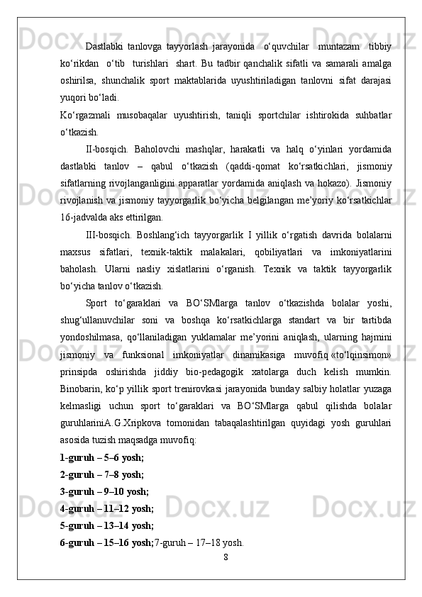 Dastlabki   tanlovga   tayyorlash   jarayonida     o‘quvchilar     muntazam     tibbiy
ko‘rikdan     o‘tib     turishlari     shart.   Bu   tadbir   qanchalik   sifatli   va   samarali   amalga
oshirilsa,   shunchalik   sport   maktablarida   uyushtiriladigan   tanlovni   sifat   darajasi
yuqori bo‘ladi.
Ko‘rgazmali   musobaqalar   uyushtirish,   taniqli   sportchilar   ishtirokida   suhbatlar
o‘tkazish.
II-bosqich.   Baholovchi   mashqlar,   harakatli   va   halq   o‘yinlari   yordamida
dastlabki   tanlov   –   qabul   o‘tkazish   (qaddi-qomat   ko‘rsatkichlari,   jismoniy
sifatlarning   rivojlanganligini   apparatlar   yordamida   aniqlash   va   hokazo).   Jismoniy
rivojlanish va jismoniy tayyorgarlik bo‘yicha belgilangan me’yoriy ko‘rsatkichlar
16-jadvalda aks ettirilgan.
III-bosqich.   Boshlang‘ich   tayyorgarlik   I   yillik   o‘rgatish   davrida   bolalarni
maxsus   sifatlari,   texnik-taktik   malakalari,   qobiliyatlari   va   imkoniyatlarini
baholash.   Ularni   nasliy   xislatlarini   o‘rganish.   Texnik   va   taktik   tayyorgarlik
bo‘yicha tanlov o‘tkazish.
Sport   to‘garaklari   va   BO‘SMlarga   tanlov   o‘tkazishda   bolalar   yoshi,
shug‘ullanuvchilar   soni   va   boshqa   ko‘rsatkichlarga   standart   va   bir   tartibda
yondoshilmasa,   qo‘llaniladigan   yuklamalar   me’yorini   aniqlash,   ularning   hajmini
jismoniy   va   funksional   imkoniyatlar   dinamikasiga   muvofiq «to‘lqinsimon»
prinsipda   oshirishda   jiddiy   bio-pedagogik   xatolarga   duch   kelish   mumkin.
Binobarin, ko‘p yillik sport trenirovkasi jarayonida bunday salbiy holatlar yuzaga
kelmasligi   uchun   sport   to‘garaklari   va   BO‘SMlarga   qabul   qilishda   bolalar
guruhlariniA.G.Xripkova   tomonidan   tabaqalashtirilgan   quyidagi   yosh   guruhlari
asosida tuzish maqsadga muvofiq:
1-guruh – 5–6 yosh;
2-guruh – 7–8 yosh;
3-guruh – 9–10 yosh;
4-guruh – 11–12 yosh;
5-guruh – 13–14 yosh;
6-guruh – 15–16 yosh; 7-guruh – 17–18 yosh.
8 