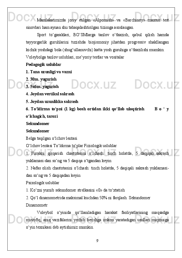 Mamlakatimizda   joriy   etilgan   «Alpomish»   va   «Barchinoy»   maxsus   test
sinovlari ham aynan shu tabaqalashtirilgan tizimga asoslangan.
Sport   to‘garaklari,   BO‘SMlarga   tanlov   o‘tkazish,   qabul   qilish   hamda
tayyorgarlik   guruhlarini   tuzishda   biojismoniy   jihatdan   progressiv   shakllangan
kichik yoshdagi bola (shug‘ullanuvchi) katta yosh guruhiga o‘tkazilishi mumkin.
Voleybolga tanlov uslublari, me’yoriy testlar va vositalar
Pedagogik uslublar
1. Tana uzunligi va vazni
2. 30m. yugurish
3. 5x6m. yugurish
4. Joydan vertikal sakrash
5. Joydan uzunlikka sakrash   
6.   To‘ldirma   to‘pni   (1   kg)   bosh   ortidan   ikki   qo‘llab   uloqtirish             B   o   ‘   y
o‘lchagich, tarozi
Sekundomer
Sekundomer
Belga taqilgan o‘lchov lentasi
O‘lchov lentasi To‘ldirma to‘plar Fiziologik uslublar
1. Yurakni   qisqarish   chastotasini    o‘lchash:    tinch   holatda,   5   daqiqali sakrash
yuklamasi-dan so‘ng va 5 daqiqa o‘tgandan keyin
2.   Nafas   olish   chastotasini   o‘lchash:   tinch   holatda,   5   daqiqali   sakrash   yuklamasi-
dan so‘ng va 5 daqiqadan keyin
Psixologik uslublar
1. Ko‘zni yumib sekundomer strelkasini «0» da to‘xtatish
2. Qo‘l dinamometrida maksimal kuchdan 50% ni farqlash. Sekundomer
Dinamometr
Voleybol   o‘yinida   qo‘llaniladigan   harakat   faoliyatlarining   maqsadga
muvofiq,   aniq   vazifalarini   yechib   berishga   imkon   yaratadigan   usullari   majmuiga
o‘yin texnikasi deb aytishimiz mumkin.
9 