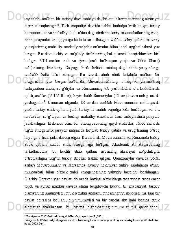 joylashib,   ma’lum   bir   tarixiy   davr   mobaynida,   bu   etnik   komponentning   aksariyat
qismi   o‘troqlashgan 8
.   Turk   xoqonligi   davrida   ushbu   hududga   kirib   kelgan   turkiy
komponentlar va mahalliy aholi o'rtasidagi etnik-madaniy munosabatlarning rivoji
etnik jarayonlar taraqqiyotiga katta ta’sir o‘tkazgan. Ushbu turkiy qatlam madaniy
yutuqlarining   mahalliy   madaniy-xo‘jalik   an’analar   bilan   jadal   uyg‘unlashuvi   yuz
bergan.   Bu   davr   turkiy   va   so‘g‘diy   simbiozning   hal   qiluvchi   bosqichlaridan   biri
bo'lgan.   VIII   asrdan   arab   va   ajam   (arab   bo‘lmagan   yaqin   va   O‘rta   Sharq)
xalqlarining   Markaziy   Osiyoga   kirib   kelishi   mintaqadagi   etnik   jarayonlarga
unchalik   katta   ta’sir   etmagan.   Bu   davrda   aholi   etnik   tarkibida   ma’lum   bir
o‘zgarishlar   yuz   bergan   bo‘lsa-da,   Movarounnahrdagi   o‘troq   va   yarimo‘troq
turkiyzabon   aholi,   so‘g‘diylar   va   Xorazmning   tub   yerli   aholisi   o‘z   hududlarida
qolib,  arablar   (VII-VIII   asr),  keyinchalik   Somoniylar   (IX   asr)   hukmronligi   ostida
yashaganlar 9
.   Umuman   olganda,   IX   asrdan   boshlab   Movarounnahr   mintaqasida
yaxlit   turkiy   etnik   qatlam,   jonli   turkiy   til   muhiti   vujudga   kela   boshlagan   va   o‘z
navbatida,   so‘g‘diylar   va   boshqa   mahalliy   etnoslarda   ham   turkiylashish   jarayoni
jadallashgan.   Elshunos   olim   K.   Shoniyozovning   qayd   etishicha,   IX-X   asrlarda
tig‘iz   etnogenetik   jarayon   natijasida   ko‘plab   turkiy   qabila   va   urug‘laming   o‘troq
hayotga o‘tishi jadal davom etgan. Bu asrlarda Movarounnahr va Xorazmda turkiy
etnik   qatlam   kuchli   etnik   asosga   ega   bo‘lgan.   Akademik   A.   Asqarovning
ta’kidlashicha,   bu   kuchli   etnik   qatlam   asosining   aksariyat   ko‘pchiligini
o‘troqlashgan   turg‘un   turkiy   etnoslar   tashkil   qilgan.   Qoraxoniylar   davrida   (X-XI
asrlar)   Movarounnahr   va   Xorazmda   siyosiy   hokimiyat   turkiy   sulolalarga   o'tishi
munosabati   bilan   o‘zbek   xalqi   etnogenezining   yakuniy   bosqichi   boshlangan.
G‘arbiy Qoraxoniylar davlati doirasida hozirgi o‘zbeklarga xos turkiy etnos qaror
topdi   va   aynan   mazkur   davrda   elatni   belgilovchi   hudud,   til,   madaniyat,   tarixiy
qismatining umumiyligi, etnik o‘zlikni anglash, etnosning uyushqoqligi ma’lum bir
davlat   doirasida   bo‘lishi,   din   umumiyligi   va   bir   qancha   shu   kabi   boshqa   etnik
alomatlar   shakllangan.   Bu   davrda   o‘zbeklaming   umumelat   tili   qaror   topdi.
8
  Shoniyozov K. O‘zbek xalqining shakllanish jarayoni. —  Т ., 2001
9
  Asqarov A. O‘zbek xalqi etnogenez va etnik tarixining ba’zi bir nazariy va ilmiy metodologik asoslari//0’zbekiston
tarixi. 2002. №4. 
10 