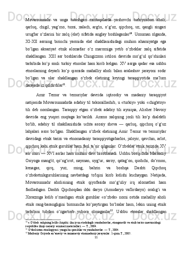 Movarounnahr   va   unga   tutashgan   mintaqalarda   yashovchi   turkiyzabon   aholi;
qarluq,   chigil,   yag‘mo,   tuxsi,   xalach,   arg'in,   o‘g‘uz,   qipchoq,   uz,   qangli   singari
urug'lar   o‘zlarini   bir   xalq   (elat)   sifatida   anglay   boshlaganlar 10
.   Umuman   olganda,
XI-XII   asrning   birinchi   yarmida   elat   shakllanishidagi   muhim   ahamiyatga   ega
bo‘lgan   aksariyat   etnik   alomatlar   o‘z   maromiga   yetib   o‘zbeklar   xalq   sifatida
shakllangan.   XIII   asr   boshlarida   Chingizxon   istilosi   davrida   mo‘g‘ul   qo‘shinlari
tarkibida   ko‘p   sonli   turkiy   etnoslar   ham   kirib   kelgan.   XV   asrga   qadar   esa   ushbu
etnoslaming   deyarli   ko‘p   qismida   mahalliy   aholi   bilan   aralashuv   jarayoni   sodir
bo‘lgan   va   ular   shakllangan   o‘zbek   elatining   keyingi   taraqqiyotida   ma’lum
darajada iz qoldirdilar 11
.
Amir   Temur   va   temuriylar   davrida   iqtisodiy   va   madaniy   taraqqiyot
natijasida   Movarounnahrda   adabiy   til   takomillashib,   u   «turkiy»   yoki   «chig'atoy»
tili   deb   nomlangan.   Taraqqiy   etgan   o‘zbek   adabiy   tili   ayniqsa,   Alisher   Navoiy
davrida   eng   yuqori   nuqtaga   ko‘tarildi.   Ammo   xalqning   jonli   tili   ko‘p   dialektli
bo'lib,   adabiy   til   shakllanishida   uchta   asosiy   sheva   —   qarluq,   qipchoq   o‘g‘uz
lahjalari   asos   bo‘lgan.   Shakllangan   o‘zbek   elatining   Amir   Temur   va   temuriylar
davridagi   etnik   tarixi   va   etnomadaniy   taraqqiyotigabarlos,   jaloyir,   qavchin,   arlot,
qipchoq kabi etnik guruhlar ham faol ta’sir qilganlar. O‘zbeklar etnik tarixida XV
asr oxiri — XVI asrlar ham muhim davr hisoblanadi. Ushbu bosqichda Markaziy
Osiyoga   mang'it,   qo‘ng‘irot,   nayman,   uyg‘ur,   saroy,   qatag‘on,   qushchi,   do‘rmon,
kenagas,   qirq,   yuz,   ming,   bahrin   va   boshqa   Dashti   Qipchoq
o‘zbeketnikguruhlarining   navbatdagi   to'lqini   kirib   kelishi   kuchaygan.   Natijada,
Movarounnahr   aholisining   etnik   qiyofasida   mo‘g‘uliy   irq   alomatlari   ham
faollashgan.   Dashti   Qipchoqdan   ikki   daryo   (Amudaryo   vaSirdaryo)   oralig‘i   va
Xorazmga   kelib   o‘rnashgan   etnik   guruhlar   «o‘zbek»   nomi   ostida   mahalliy   aholi
etnik   rang-barangligini   birmuncha   ko‘paytirgan   bo‘lsalar   ham,   lekin   uning   etnik
tarkibini   tubdan   o‘zgartirib   yubora   olmaganlar 12
.   Ushbu   etnoslar   shakllangan
10
  « O‘zbek xalqining kelib chiqishi: ilm iy-m etodologik yondashuvlar, etnogenetik va etnik tarix» mavzusidagi 
respublika ilmiy-nazariy seminari materiallari. —  Т ., 2004.
11
 O‘zbekiston etnologiyasi: yangicha qarashlar va yondashuvlar. —  Т ., 2004.
12
  Markaziy Osiyoda an’anaviy va zamonaviy etnomadaniy jarayonlar. 1-qism.T., 2005.
11 