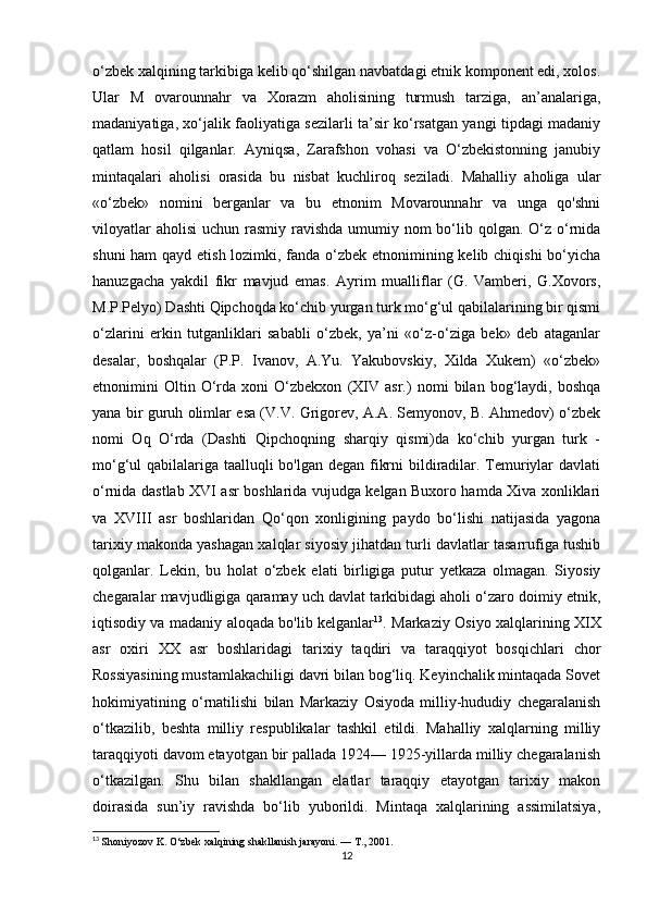 o‘zbek xalqining tarkibiga kelib qo‘shilgan navbatdagi etnik komponent edi, xolos.
Ular   M   ovarounnahr   va   Xorazm   aholisining   turmush   tarziga,   an’analariga,
madaniyatiga, xo‘jalik faoliyatiga sezilarli ta’sir ko‘rsatgan yangi tipdagi madaniy
qatlam   hosil   qilganlar.   Ayniqsa,   Zarafshon   vohasi   va   O‘zbekistonning   janubiy
mintaqalari   aholisi   orasida   bu   nisbat   kuchliroq   seziladi.   Mahalliy   aholiga   ular
«o‘zbek»   nomini   berganlar   va   bu   etnonim   Movarounnahr   va   unga   qo'shni
viloyatlar  aholisi  uchun rasmiy ravishda umumiy nom  bo‘lib qolgan.  O‘z o‘rnida
shuni  ham  qayd etish lozimki, fanda o‘zbek etnonimining kelib chiqishi  bo‘yicha
hanuzgacha   yakdil   fikr   mavjud   emas.   Ayrim   mualliflar   (G.   Vamberi,   G.Xovors,
M.P.Pelyo) Dashti Qipchoqda ko‘chib yurgan turk mo‘g‘ul qabilalarining bir qismi
o‘zlarini   erkin   tutganliklari   sababli   o‘zbek,   ya’ni   «o‘z-o‘ziga   bek»   deb   ataganlar
desalar,   boshqalar   (P.P.   Ivanov,   A.Yu.   Yakubovskiy,   Xilda   Xukem)   «o‘zbek»
etnonimini   Oltin   O‘rda   xoni   O‘zbekxon   (XIV   asr.)   nomi   bilan   bog‘laydi,   boshqa
yana bir guruh olimlar esa (V.V. Grigorev, A.A. Semyonov, B. Ahmedov) o‘zbek
nomi   Oq   O‘rda   (Dashti   Qipchoqning   sharqiy   qismi)da   ko‘chib   yurgan   turk   -
mo‘g‘ul qabilalariga taalluqli bo'lgan degan fikrni  bildiradilar. Temuriylar  davlati
o‘rnida dastlab XVI asr boshlarida vujudga kelgan Buxoro hamda Xiva xonliklari
va   XVIII   asr   boshlaridan   Qo‘qon   xonligining   paydo   bo‘lishi   natijasida   yagona
tarixiy makonda yashagan xalqlar siyosiy jihatdan turli davlatlar tasarrufiga tushib
qolganlar.   Lekin,   bu   holat   o‘zbek   elati   birligiga   putur   yetkaza   olmagan.   Siyosiy
chegaralar mavjudligiga qaramay uch davlat tarkibidagi aholi o‘zaro doimiy etnik,
iqtisodiy va madaniy aloqada bo'lib kelganlar 13
. Markaziy Osiyo xalqlarining XIX
asr   oxiri   XX   asr   boshlaridagi   tarixiy   taqdiri   va   taraqqiyot   bosqichlari   chor
Rossiyasining mustamlakachiligi davri bilan bog‘liq. Keyinchalik mintaqada Sovet
hokimiyatining   o‘rnatilishi   bilan   Markaziy   Osiyoda   milliy-hududiy   chegaralanish
o‘tkazilib,   beshta   milliy   respublikalar   tashkil   etildi.   Mahalliy   xalqlarning   milliy
taraqqiyoti davom etayotgan bir pallada 1924— 1925-yillarda milliy chegaralanish
o‘tkazilgan.   Shu   bilan   shakllangan   elatlar   taraqqiy   etayotgan   tarixiy   makon
doirasida   sun’iy   ravishda   bo‘lib   yuborildi.   Mintaqa   xalqlarining   assimilatsiya,
13
  Shoniyozov K. O‘zbek xalqining shakllanish jarayoni. —  Т ., 2001.
12 