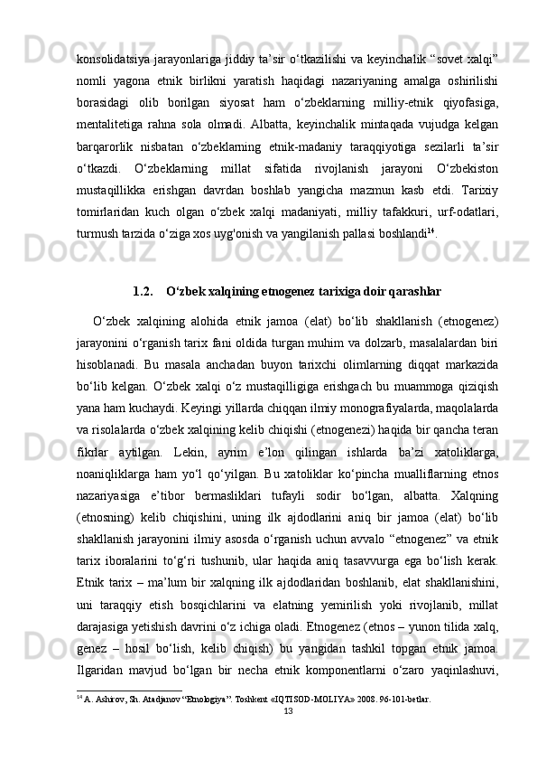 konsolidatsiya   jarayonlariga  jiddiy  ta’sir   o‘tkazilishi   va  keyinchalik  “sovet   xalqi”
nomli   yagona   etnik   birlikni   yaratish   haqidagi   nazariyaning   amalga   oshirilishi
borasidagi   olib   borilgan   siyosat   ham   o‘zbeklarning   milliy-etnik   qiyofasiga,
mentalitetiga   rahna   sola   olmadi.   Albatta,   keyinchalik   mintaqada   vujudga   kelgan
barqarorlik   nisbatan   o‘zbeklarning   etnik-madaniy   taraqqiyotiga   sezilarli   ta’sir
o‘tkazdi.   O‘zbeklarning   millat   sifatida   rivojlanish   jarayoni   O‘zbekiston
mustaqillikka   erishgan   davrdan   boshlab   yangicha   mazmun   kasb   etdi.   Tarixiy
tomirlaridan   kuch   olgan   o‘zbek   xalqi   madaniyati,   milliy   tafakkuri,   urf-odatlari,
turmush tarzida o‘ziga xos uyg'onish va yangilanish pallasi boshlandi 14
.
1.2. O‘zbek xalqining etnogenez tarixiga doir qarashlar
O‘zbek   xalqining   alohida   etnik   jamoa   (elat)   bo‘lib   shakllanish   (etnogenez)
jarayonini  o‘rganish tarix fani  oldida turgan muhim va dolzarb, masalalardan biri
hisoblanadi.   Bu   masala   anchadan   buyon   tarixchi   olimlarning   diqqat   markazida
bo‘lib   kelgan.   O‘zbek   xalqi   o‘z   mustaqilligiga   erishgach   bu   muammoga   qiziqish
yana ham kuchaydi. Keyingi yillarda chiqqan ilmiy monografiyalarda, maqolalarda
va risolalarda o‘zbek xalqining kelib chiqishi (etnogenezi) haqida bir qancha teran
fikrlar   aytilgan.   Lekin,   ayrim   e’lon   qilingan   ishlarda   ba’zi   xatoliklarga,
noaniqliklarga   ham   yo‘l   qo‘yilgan.   Bu   xatoliklar   ko‘pincha   mualliflarning   etnos
nazariyasiga   e’tibor   bermasliklari   tufayli   sodir   bo‘lgan,   albatta.   Xalqning
(etnosning)   kelib   chiqishini,   uning   ilk   ajdodlarini   aniq   bir   jamoa   (elat)   bo‘lib
shakllanish   jarayonini   ilmiy   asosda   o‘rganish   uchun   avvalo   “etnogenez”   va   etnik
tarix   iboralarini   to‘g‘ri   tushunib,   ular   haqida   aniq   tasavvurga   ega   bo‘lish   kerak.
Etnik   tarix   –   ma’lum   bir   xalqning   ilk   ajdodlaridan   boshlanib,   elat   shakllanishini,
uni   taraqqiy   etish   bosqichlarini   va   elatning   yemirilish   yoki   rivojlanib,   millat
darajasiga yetishish davrini o‘z ichiga oladi. Etnogenez (etnos – yunon tilida xalq,
genez   –   hosil   bo‘lish,   kelib   chiqish)   bu   yangidan   tashkil   topgan   etnik   jamoa.
Ilgaridan   mavjud   bo‘lgan   bir   necha   etnik   komponentlarni   o‘zaro   yaqinlashuvi,
14
  A. Ashirov, Sh. Atadjanov “Etnologiya”. Toshkent «IQTISOD-MOLIYA» 2008. 96-101-betlar.
13 