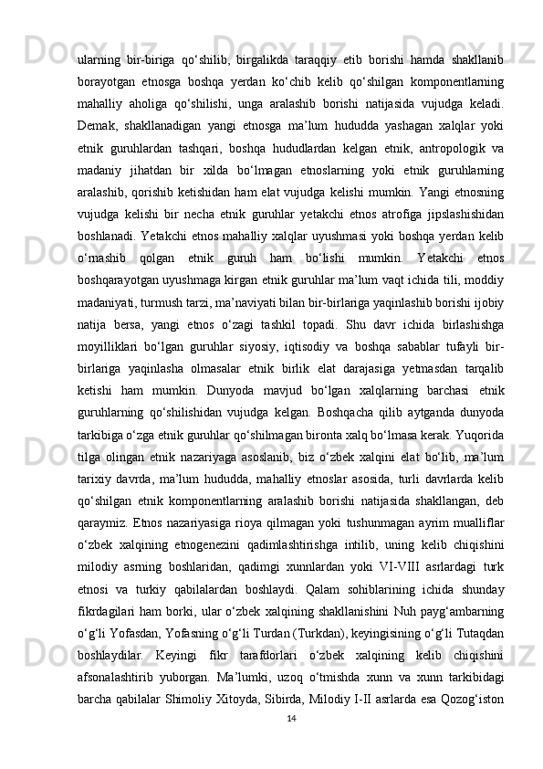 ularning   bir-biriga   qo‘shilib,   birgalikda   taraqqiy   etib   borishi   hamda   shakllanib
borayotgan   etnosga   boshqa   yerdan   ko‘chib   kelib   qo‘shilgan   komponentlarning
mahalliy   aholiga   qo‘shilishi,   unga   aralashib   borishi   natijasida   vujudga   keladi.
Demak,   shakllanadigan   yangi   etnosga   ma’lum   hududda   yashagan   xalqlar   yoki
etnik   guruhlardan   tashqari,   boshqa   hududlardan   kelgan   etnik,   antropologik   va
madaniy   jihatdan   bir   xilda   bo‘lmagan   etnoslarning   yoki   etnik   guruhlarning
aralashib,  qorishib  ketishidan  ham   elat  vujudga  kelishi   mumkin. Yangi   etnosning
vujudga   kelishi   bir   necha   etnik   guruhlar   yetakchi   etnos   atrofiga   jipslashishidan
boshlanadi.  Yetakchi   etnos  mahalliy  xalqlar  uyushmasi  yoki  boshqa   yerdan  kelib
o‘rnashib   qolgan   etnik   guruh   ham   bo‘lishi   mumkin.   Yetakchi   etnos
boshqarayotgan uyushmaga kirgan etnik guruhlar ma’lum vaqt ichida tili, moddiy
madaniyati, turmush tarzi, ma’naviyati bilan bir-birlariga yaqinlashib borishi ijobiy
natija   bersa,   yangi   etnos   o‘zagi   tashkil   topadi.   Shu   davr   ichida   birlashishga
moyilliklari   bo‘lgan   guruhlar   siyosiy,   iqtisodiy   va   boshqa   sabablar   tufayli   bir-
birlariga   yaqinlasha   olmasalar   etnik   birlik   elat   darajasiga   yetmasdan   tarqalib
ketishi   ham   mumkin.   Dunyoda   mavjud   bo‘lgan   xalqlarning   barchasi   etnik
guruhlarning   qo‘shilishidan   vujudga   kelgan.   Boshqacha   qilib   aytganda   dunyoda
tarkibiga o‘zga etnik guruhlar qo‘shilmagan bironta xalq bo‘lmasa kerak. Yuqorida
tilga   olingan   etnik   nazariyaga   asoslanib,   biz   o‘zbek   xalqini   elat   bo‘lib,   ma’lum
tarixiy   davrda,   ma’lum   hududda,   mahalliy   etnoslar   asosida,   turli   davrlarda   kelib
qo‘shilgan   etnik   komponentlarning   aralashib   borishi   natijasida   shakllangan,   deb
qaraymiz.   Etnos   nazariyasiga   rioya   qilmagan   yoki   tushunmagan   ayrim   mualliflar
o‘zbek   xalqining   etnogenezini   qadimlashtirishga   intilib,   uning   kelib   chiqishini
milodiy   asrning   boshlaridan,   qadimgi   xunnlardan   yoki   VI-VIII   asrlardagi   turk
etnosi   va   turkiy   qabilalardan   boshlaydi.   Qalam   sohiblarining   ichida   shunday
fikrdagilari   ham   borki,   ular   o‘zbek   xalqining   shakllanishini   Nuh   payg‘ambarning
o‘g‘li Yofasdan, Yofasning o‘g‘li Turdan (Turkdan), keyingisining o‘g‘li Tutaqdan
boshlaydilar.   Keyingi   fikr   tarafdorlari   o‘zbek   xalqining   kelib   chiqishini
afsonalashtirib   yuborgan.   Ma’lumki,   uzoq   o‘tmishda   xunn   va   xunn   tarkibidagi
barcha qabilalar Shimoliy Xitoyda, Sibirda, Milodiy I-II asrlarda esa Qozog‘iston
14 