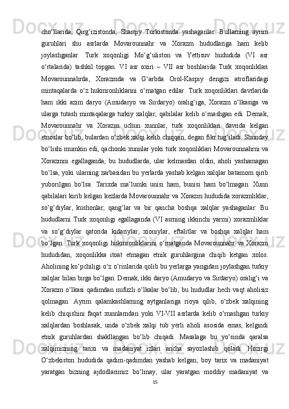 cho‘llarida,   Qirg‘izistonda,   Sharqiy   Turkistonda   yashaganlar.   Bullarning   ayrim
guruhlari   shu   asrlarda   Movarounnahr   va   Xorazm   hududlariga   ham   kelib
joylashganlar.   Turk   xoqonligi   Mo‘g‘uliston   va   Yettisuv   hududida   (VI   asr
o‘rtalarida)   tashkil   topgan.   VI   asr   oxiri   –   VII   asr   boshlarida   Turk   xoqonliklari
Movarounnahrda,   Xorazmda   va   G‘arbda   Orol-Kaspiy   dengizi   atroflaridagi
mintaqalarda   o‘z   hukmronliklarini   o‘rnatgan   edilar.   Turk   xoqonliklari   davrlarida
ham   ikki   azim   daryo   (Amudaryo   va   Sirdaryo)   oralig‘iga,   Xorazm   o‘lkasiga   va
ularga   tutash   mintaqalarga   turkiy   xalqlar,   qabilalar   kelib   o‘rnashgan   edi.   Demak,
Movarounnahr   va   Xorazm   uchun   xunnlar,   turk   xoqonliklari   davrida   kelgan
etnoslar bo‘lib, bulardan o‘zbek xalqi kelib chiqqan, degan fikr tug‘iladi. Shunday
bo‘lishi mumkin edi, qachonki xunnlar yoki turk xoqonliklari Movarounnahrni va
Xorazmni   egallaganda,   bu   hududlarda,   ular   kelmasdan   oldin,   aholi   yashamagan
bo‘lsa, yoki ularning zarbasidan bu yerlarda yashab kelgan xalqlar batamom qirib
yuborilgan   bo‘lsa.   Tarixda   ma’lumki   unisi   ham,   bunisi   ham   bo‘lmagan.   Xunn
qabilalari kirib kelgan kezlarda Movarounnahr va Xorazm hududida xorazmliklar,
so‘g‘diylar,   kushonlar,   qang‘lar   va   bir   qancha   boshqa   xalqlar   yashaganlar.   Bu
hududlarni   Turk   xoqonligi   egallaganda   (VI   asrning   ikkinchi   yarmi)   xorazmliklar
va   so‘g‘diylar   qatorida   kidariylar,   xioniylar,   eftalitlar   va   boshqa   xalqlar   ham
bo‘lgan.   Turk   xoqonligi   hukmronliklarini   o‘rnatganda   Movarounnahr   va   Xorazm
hududidan,   xoqonlikka   itoat   etmagan   etnik   guruhlargina   chiqib   ketgan   xolos.
Aholining ko‘pchiligi o‘z o‘rinlarida qolib bu yerlarga yangidan joylashgan turkiy
xalqlar bilan birga bo‘lgan. Demak, ikki daryo (Amudaryo va Sirdaryo) oralig‘i va
Xorazm   o‘lkasi   qadimdan   nufuzli   o‘lkalar   bo‘lib,   bu   hududlar   hech   vaqt   aholisiz
qolmagan.   Ayrim   qalamkashlarning   aytganlariga   rioya   qilib,   o‘zbek   xalqining
kelib   chiqishini   faqat   xunnlarndan   yoki   VI-VII   asrlarda   kelib   o‘rnashgan   turkiy
xalqlardan   boshlasak,   unda   o‘zbek   xalqi   tub   yerli   aholi   asosida   emas,   kelgindi
etnik   guruhlardan   shakllangan   bo‘lib   chiqadi.   Masalaga   bu   yo‘sinda   qaralsa
xalqimizning   tarixi   va   madaniyat   izlari   ancha   sayozlashib   qoladi.   Hozirgi
O‘zbekiston   hududida   qadim-qadimdan   yashab   kelgan,   boy   tarix   va   madaniyat
yaratgan   bizning   ajdodlarimiz   bo‘lmay,   ular   yaratgan   moddiy   madaniyat   va
15 