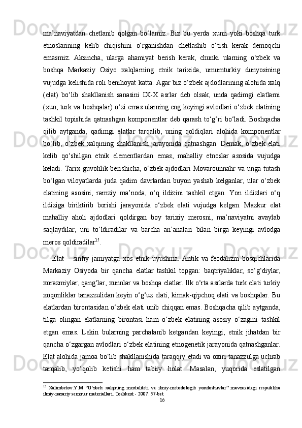 ma’naviyatdan   chetlanib   qolgan   bo‘lamiz.   Biz   bu   yerda   xunn   yoki   boshqa   turk
etnoslarining   kelib   chiqishini   o‘rganishdan   chetlashib   o‘tish   kerak   demoqchi
emasmiz.   Aksincha,   ularga   ahamiyat   berish   kerak,   chunki   ularning   o‘zbek   va
boshqa   Markaziy   Osiyo   xalqlarning   etnik   tarixida,   umumturkiy   dunyosining
vujudga kelishida roli benihoyat katta. Agar biz o‘zbek ajdodlarining alohida xalq
(elat)   bo‘lib   shakllanish   sanasini   IX-X   asrlar   deb   olsak,   unda   qadimgi   elatlarni
(xun, turk va boshqalar) o‘zi emas ularning eng keyingi avlodlari o‘zbek elatining
tashkil   topishida   qatnashgan   komponentlar   deb   qarash   to‘g‘ri   bo‘ladi.   Boshqacha
qilib   aytganda,   qadimgi   elatlar   tarqalib,   uning   qoldiqlari   alohida   komponentlar
bo‘lib,   o‘zbek   xalqining   shakllanish   jarayonida   qatnashgan.   Demak,   o‘zbek   elati
kelib   qo‘shilgan   etnik   elementlardan   emas,   mahalliy   etnoslar   asosida   vujudga
keladi. Tarix guvohlik berishicha, o‘zbek ajdodlari  Movarounnahr va unga tutash
bo‘lgan   viloyatlarda   juda   qadim   davrlardan   buyon   yashab   kelganlar,   ular   o‘zbek
elatining   asosini,   ramziy   ma’noda,   o‘q   ildizini   tashkil   etgan.   Yon   ildizlari   o‘q
ildiziga   biriktirib   borishi   jarayonida   o‘zbek   elati   vujudga   kelgan.   Mazkur   elat
mahalliy   aholi   ajdodlari   qoldirgan   boy   tarixiy   merosni,   ma’naviyatni   avaylab
saqlaydilar,   uni   to‘ldiradilar   va   barcha   an’analari   bilan   birga   keyingi   avlodga
meros qoldiradilar 15
.  
Elat   –   sinfiy   jamiyatga   xos   etnik   uyushma.   Antik   va   feodalizm   bosqichlarida
Markaziy   Osiyoda   bir   qancha   elatlar   tashkil   topgan:   baqtriyaliklar,   so‘g‘diylar,
xorazmiylar, qang‘lar, xunnlar va boshqa elatlar. Ilk o‘rta asrlarda turk elati turkiy
xoqonliklar tanazzulidan keyin o‘g‘uz elati, kimak-qipchoq elati va boshqalar. Bu
elatlardan birontasidan o‘zbek elati unib chiqqan emas. Boshqacha qilib aytganda,
tilga   olingan   elatlarning   birontasi   ham   o‘zbek   elatining   asosiy   o‘zagini   tashkil
etgan   emas.   Lekin   bularning   parchalanib   ketgandan   keyingi,   etnik   jihatdan   bir
qancha o‘zgargan avlodlari o‘zbek elatining etnogenetik jarayonida qatnashganlar.
Elat alohida jamoa bo‘lib shakllanishida taraqqiy etadi va oxiri tanazzulga uchrab
tarqalib,   yo‘qolib   ketishi   ham   tabiiy   holat.   Masalan,   yuqorida   eslatilgan
15
  Xalimbetov.Y.M   “O‘zbek   xalqining   mentaliteti   va   ilmiy-metodologik   yondoshuvlar”   mavzusidagi   respublika
ilmiy-nazariy seminar materiallari. Toshkent - 2007. 57-bet
16 