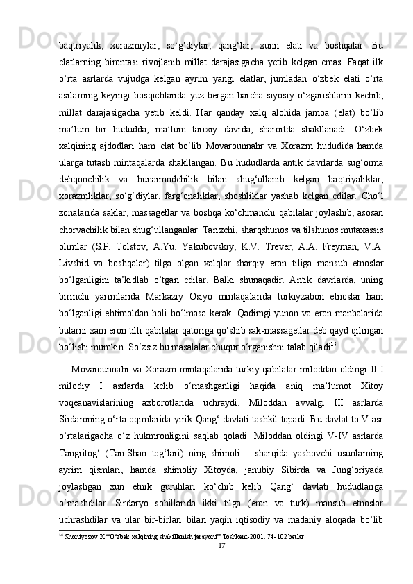 baqtriyalik,   xorazmiylar,   so‘g‘diylar,   qang‘lar,   xunn   elati   va   boshqalar.   Bu
elatlarning   birontasi   rivojlanib   millat   darajasigacha   yetib   kelgan   emas.   Faqat   ilk
o‘rta   asrlarda   vujudga   kelgan   ayrim   yangi   elatlar,   jumladan   o‘zbek   elati   o‘rta
asrlarning  keyingi   bosqichlarida  yuz   bergan   barcha   siyosiy   o‘zgarishlarni   kechib,
millat   darajasigacha   yetib   keldi.   Har   qanday   xalq   alohida   jamoa   (elat)   bo‘lib
ma’lum   bir   hududda,   ma’lum   tarixiy   davrda,   sharoitda   shakllanadi.   O‘zbek
xalqining   ajdodlari   ham   elat   bo‘lib   Movarounnahr   va   Xorazm   hududida   hamda
ularga   tutash   mintaqalarda   shakllangan.   Bu   hududlarda   antik   davrlarda   sug‘orma
dehqonchilik   va   hunarmndchilik   bilan   shug‘ullanib   kelgan   baqtriyaliklar,
xorazmliklar,   so‘g‘diylar,   farg‘onaliklar,   shoshliklar   yashab   kelgan   edilar.   Cho‘l
zonalarida saklar, massagetlar  va boshqa  ko‘chmanchi  qabilalar  joylashib, asosan
chorvachilik bilan shug‘ullanganlar. Tarixchi, sharqshunos va tilshunos mutaxassis
olimlar   (S.P.   Tolstov,   A.Yu.   Yakubovskiy,   K.V.   Trever,   A.A.   Freyman,   V.A.
Livshid   va   boshqalar)   tilga   olgan   xalqlar   sharqiy   eron   tiliga   mansub   etnoslar
bo‘lganligini   ta’kidlab   o‘tgan   edilar.   Balki   shunaqadir.   Antik   davrlarda,   uning
birinchi   yarimlarida   Markaziy   Osiyo   mintaqalarida   turkiyzabon   etnoslar   ham
bo‘lganligi  ehtimoldan holi  bo‘lmasa  kerak. Qadimgi  yunon va eron manbalarida
bularni xam eron tilli qabilalar qatoriga qo‘shib sak-massagetlar deb qayd qilingan
bo‘lishi mumkin. So‘zsiz bu masalalar chuqur o‘rganishni talab qiladi 16
. 
Movarounnahr va Xorazm mintaqalarida turkiy qabilalar miloddan oldingi II-I
milodiy   I   asrlarda   kelib   o‘rnashganligi   haqida   aniq   ma’lumot   Xitoy
voqeanavislarining   axborotlarida   uchraydi.   Miloddan   avvalgi   III   asrlarda
Sirdaroning o‘rta oqimlarida yirik Qang‘ davlati tashkil topadi. Bu davlat to V asr
o‘rtalarigacha   o‘z   hukmronligini   saqlab   qoladi.   Miloddan   oldingi   V-IV   asrlarda
Tangritog‘   (Tan-Shan   tog‘lari)   ning   shimoli   –   sharqida   yashovchi   usunlarning
ayrim   qismlari,   hamda   shimoliy   Xitoyda,   janubiy   Sibirda   va   Jung‘oriyada
joylashgan   xun   etnik   guruhlari   ko‘chib   kelib   Qang‘   davlati   hududlariga
o‘rnashdilar.   Sirdaryo   sohillarida   ikki   tilga   (eron   va   turk)   mansub   etnoslar
uchrashdilar   va   ular   bir-birlari   bilan   yaqin   iqtisodiy   va   madaniy   aloqada   bo‘lib
16
  Shoniyozov K “O‘zbek xalqining shakillanish jarayoni” Toshkent-2001. 74-102 betlar
17 