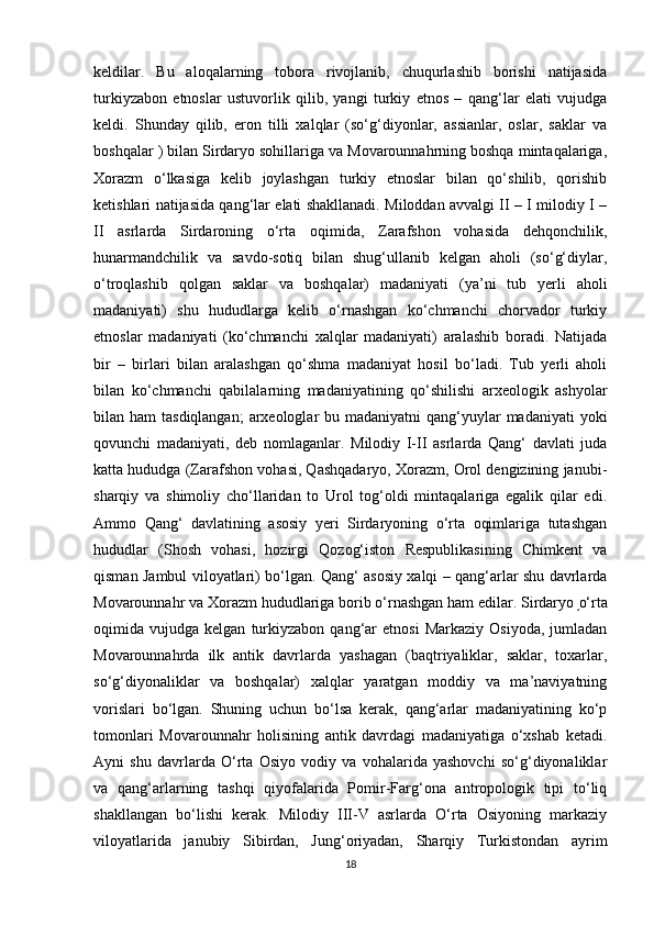 keldilar.   Bu   aloqalarning   tobora   rivojlanib,   chuqurlashib   borishi   natijasida
turkiyzabon   etnoslar   ustuvorlik   qilib,   yangi   turkiy   etnos   –   qang‘lar   elati   vujudga
keldi.   Shunday   qilib,   eron   tilli   xalqlar   (so‘g‘diyonlar,   assianlar,   oslar,   saklar   va
boshqalar ) bilan Sirdaryo sohillariga va Movarounnahrning boshqa mintaqalariga,
Xorazm   o‘lkasiga   kelib   joylashgan   turkiy   etnoslar   bilan   qo‘shilib,   qorishib
ketishlari natijasida qang‘lar elati shakllanadi. Miloddan avvalgi II – I milodiy I –
II   asrlarda   Sirdaroning   o‘rta   oqimida,   Zarafshon   vohasida   dehqonchilik,
hunarmandchilik   va   savdo-sotiq   bilan   shug‘ullanib   kelgan   aholi   (so‘g‘diylar,
o‘troqlashib   qolgan   saklar   va   boshqalar)   madaniyati   (ya’ni   tub   yerli   aholi
madaniyati)   shu   hududlarga   kelib   o‘rnashgan   ko‘chmanchi   chorvador   turkiy
etnoslar   madaniyati   (ko‘chmanchi   xalqlar   madaniyati)   aralashib   boradi.   Natijada
bir   –   birlari   bilan   aralashgan   qo‘shma   madaniyat   hosil   bo‘ladi.   Tub   yerli   aholi
bilan   ko‘chmanchi   qabilalarning   madaniyatining   qo‘shilishi   arxeologik   ashyolar
bilan ham  tasdiqlangan;  arxeologlar  bu madaniyatni  qang‘yuylar  madaniyati  yoki
qovunchi   madaniyati,   deb   nomlaganlar.   Milodiy   I-II   asrlarda   Qang‘   davlati   juda
katta hududga (Zarafshon vohasi, Qashqadaryo, Xorazm, Orol dengizining janubi-
sharqiy   va   shimoliy   cho‘llaridan   to   Urol   tog‘oldi   mintaqalariga   egalik   qilar   edi.
Ammo   Qang‘   davlatining   asosiy   yeri   Sirdaryoning   o‘rta   oqimlariga   tutashgan
hududlar   (Shosh   vohasi,   hozirgi   Qozog‘iston   Respublikasining   Chimkent   va
qisman Jambul viloyatlari) bo‘lgan. Qang‘ asosiy xalqi – qang‘arlar shu davrlarda
Movarounnahr va Xorazm hududlariga borib o‘rnashgan ham edilar. Sirdaryo  ֥ o‘rta
oqimida  vujudga   kelgan   turkiyzabon   qang‘ar   etnosi   Markaziy   Osiyoda,   jumladan
Movarounnahrda   ilk   antik   davrlarda   yashagan   (baqtriyaliklar,   saklar,   toxarlar,
so‘g‘diyonaliklar   va   boshqalar)   xalqlar   yaratgan   moddiy   va   ma’naviyatning
vorislari   bo‘lgan.   Shuning   uchun   bo‘lsa   kerak,   qang‘arlar   madaniyatining   ko‘p
tomonlari   Movarounnahr   holisining   antik   davrdagi   madaniyatiga   o‘xshab   ketadi.
Ayni   shu   davrlarda   O‘rta   Osiyo   vodiy   va   vohalarida   yashovchi   so‘g‘diyonaliklar
va   qang‘arlarning   tashqi   qiyofalarida   Pomir-Farg‘ona   antropologik   tipi   to‘liq
shakllangan   bo‘lishi   kerak.   Milodiy   III-V   asrlarda   O‘rta   Osiyoning   markaziy
viloyatlarida   janubiy   Sibirdan,   Jung‘oriyadan,   Sharqiy   Turkistondan   ayrim
18 