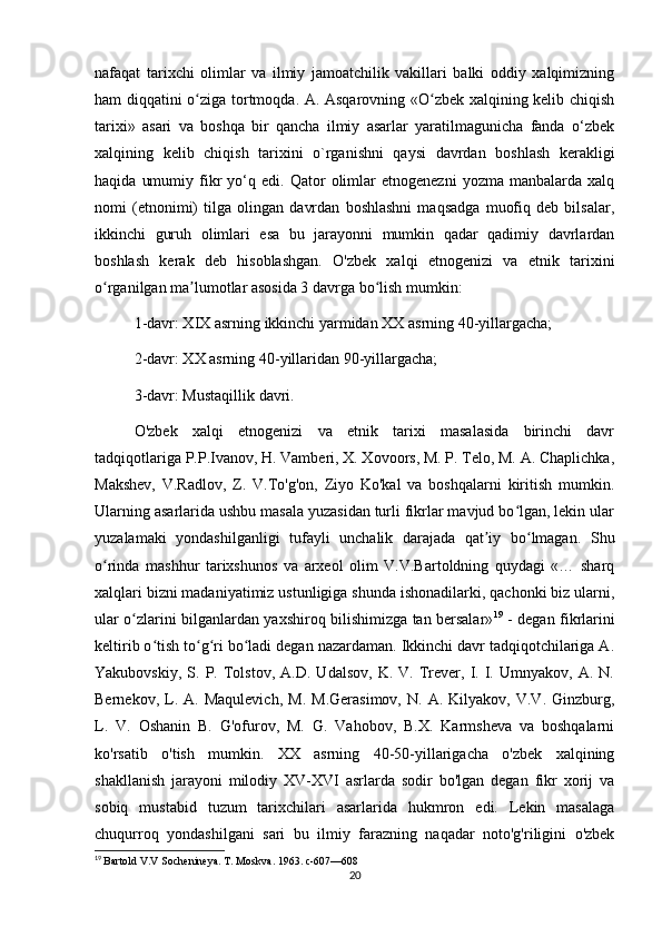 nafaqat   tarixchi   olimlar   va   ilmiy   jamoatchilik   vakillari   balki   oddiy   xalqimizning
ham diqqatini o ziga tortmoqda. A. Asqarovning «O zbek xalqining kelib chiqishʻ ʻ
tarixi»   asari   va   boshqa   bir   qancha   ilmiy   asarlar   yaratilmagunicha   fanda   o‘zbek
xalqining   kelib   chiqish   tarixini   o`rganishni   qaysi   davrdan   boshlash   kerakligi
haqida   umumiy   fikr   yo‘q  edi.   Qator   olimlar   etnogenezni   yozma   manbalarda   xalq
nomi   (etnonimi)   tilga   olingan   davrdan   boshlashni   maqsadga   muofiq   deb   bilsalar,
ikkinchi   guruh   olimlari   esa   bu   jarayonni   mumkin   qadar   qadimiy   davrlardan
boshlash   kerak   deb   hisoblashgan.   O'zbek   xalqi   etnogenizi   va   etnik   tarixini
o rganilgan ma lumotlar asosida 3 davrga bo lish mumkin: 	
ʻ ʼ ʻ
1-davr: XIX asrning ikkinchi yarmidan XX asrning 40-yillargacha; 
2-davr: XX asrning 40-yillaridan 90-yillargacha; 
3-davr: Mustaqillik davri. 
O'zbek   xalqi   etnogenizi   va   etnik   tarixi   masalasida   birinchi   davr
tadqiqotlariga P.P.Ivanov, H. Vamberi, X. Xovoors, M. P. Telo, M. A. Chaplichka,
Makshev,   V.Radlov,   Z.   V.To'g'on,   Ziyo   Ko'kal   va   boshqalarni   kiritish   mumkin.
Ularning asarlarida ushbu masala yuzasidan turli fikrlar mavjud bo lgan, lekin ular	
ʻ
yuzalamaki   yondashilganligi   tufayli   unchalik   darajada   qat iy   bo lmagan.   Shu	
ʼ ʻ
o rinda   mashhur   tarixshunos   va   arxeol   olim   V.V.Bartoldning   quydagi   «…   sharq	
ʻ
xalqlari bizni madaniyatimiz ustunligiga shunda ishonadilarki, qachonki biz ularni,
ular o zlarini bilganlardan yaxshiroq bilishimizga tan bersalar»	
ʻ 19
  - degan fikrlarini
keltirib o tish to g ri bo ladi degan nazardaman. Ikkinchi davr tadqiqotchilariga A.	
ʻ ʻ ʻ ʻ
Yakubovskiy,   S.  P.   Tolstov,   A.D.   Udalsov,   K.  V.   Trever,  I.   I.   Umnyakov,  A.   N.
Bernekov,   L.   A.  Maqulevich,   M.   M.Gerasimov,   N.  A.   Kilyakov,   V.V.  Ginzburg,
L.   V.   Oshanin   B.   G'ofurov,   M.   G.   Vahobov,   B.X.   Karmsheva   va   boshqalarni
ko'rsatib   o'tish   mumkin.   XX   asrning   40-50-yillarigacha   o'zbek   xalqining
shakllanish   jarayoni   milodiy   XV-XVI   asrlarda   sodir   bo'lgan   degan   fikr   xorij   va
sobiq   mustabid   tuzum   tarixchilari   asarlarida   hukmron   edi.   Lekin   masalaga
chuqurroq   yondashilgani   sari   bu   ilmiy   farazning   naqadar   noto'g'riligini   o'zbek
19
  Bartold V.V Sochenineya. T. Moskva. 1963. c-607—608
20 