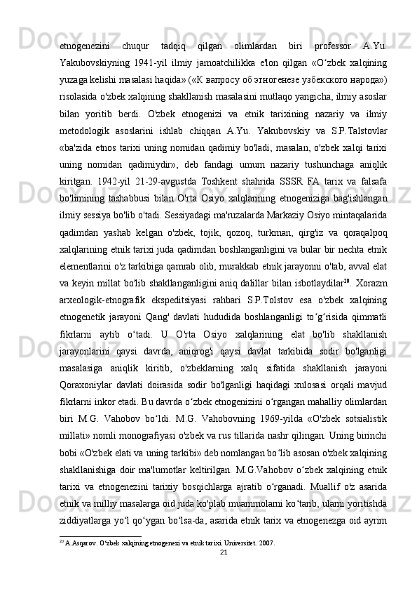 etnogenezini   chuqur   tadqiq   qilgan   olimlardan   biri   professor   A.Yu.
Yakubovskiyning   1941-yil   ilmiy   jamoatchilikka   e'lon   qilgan   «O zbek   xalqiningʻ
yuzaga kelishi masalasi haqida» (« К   вапросу   об   этногенезе   узбекского   народа »)
risolasida o'zbek xalqining shakllanish masalasini mutlaqo yangicha, ilmiy asoslar
bilan   yoritib   berdi.   O'zbek   etnogenizi   va   etnik   tarixining   nazariy   va   ilmiy
metodologik   asoslarini   ishlab   chiqqan   A.Yu.   Yakubovskiy   va   S.P.Talstovlar
«ba'zida   etnos   tarixi   uning   nomidan   qadimiy   bo'ladi,   masalan,   o'zbek   xalqi   tarixi
uning   nomidan   qadimiydir»,   deb   fandagi   umum   nazariy   tushunchaga   aniqlik
kiritgan.   1942-yil   21-29-avgustda   Toshkent   shahrida   SSSR   FA   tarix   va   falsafa
bo'limining   tashabbusi   bilan   O'rta   Osiyo   xalqlarining   etnogeniziga   bag'ishlangan
ilmiy sessiya bo'lib o'tadi. Sessiyadagi ma'ruzalarda Markaziy Osiyo mintaqalarida
qadimdan   yashab   kelgan   o'zbek,   tojik,   qozoq,   turkman,   qirg'iz   va   qoraqalpoq
xalqlarining etnik tarixi juda qadimdan boshlanganligini va bular bir nechta etnik
elementlarini o'z tarkibiga qamrab olib, murakkab etnik jarayonni o'tab, avval elat
va keyin  millat  bo'lib  shakllanganligini   aniq dalillar   bilan  isbotlaydilar 20
. Xorazm
arxeologik-etnografik   ekspeditsiyasi   rahbari   S.P.Tolstov   esa   o'zbek   xalqining
etnogenetik   jarayoni   Qang'   davlati   hududida   boshlanganligi   to g risida   qimmatli	
ʻ ʻ
fikrlarni   aytib   o tadi.   U   O'rta   Osiyo   xalqlarining   elat   bo'lib   shakllanish	
ʻ
jarayonlarini   qaysi   davrda,   aniqrog'i   qaysi   davlat   tarkibida   sodir   bo'lganligi
masalasiga   aniqlik   kiritib,   o'zbeklarning   xalq   sifatida   shakllanish   jarayoni
Qoraxoniylar   davlati   doirasida   sodir   bo'lganligi   haqidagi   xulosasi   orqali   mavjud
fikrlarni inkor etadi. Bu davrda o zbek etnogenizini o rgangan mahalliy olimlardan	
ʻ ʻ
biri   M.G.   Vahobov   bo ldi.   M.G.   Vahobovning   1969-yilda   «O'zbek   sotsialistik	
ʻ
millati» nomli monografiyasi o'zbek va rus tillarida nashr qilingan. Uning birinchi
bobi «O'zbek elati va uning tarkibi» deb nomlangan bo lib asosan o'zbek xalqining	
ʻ
shakllanishiga   doir   ma'lumotlar   keltirilgan.   M.G.Vahobov   o zbek   xalqining   etnik	
ʻ
tarixi   va   etnogenezini   tarixiy   bosqichlarga   ajratib   o rganadi.   Muallif   o'z   asarida	
ʻ
etnik va milliy masalarga oid juda ko'plab muammolarni ko tarib, ularni yoritishda	
ʻ
ziddiyatlarga yo l qo ygan bo lsa-da, asarida etnik tarix va etnogenezga oid ayrim	
ʻ ʻ ʻ
20
  A.Asqarov. O‘zbek xalqining etnogenezi va etnik tarixi. Universitet. 2007.
21 