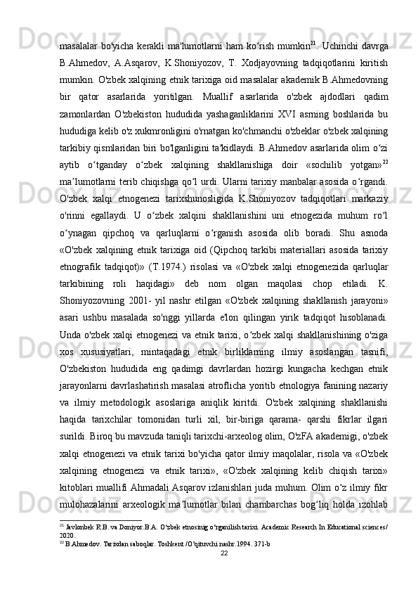 masalalar  bo'yicha kerakli ma'lumotlarni ham  ko rish mumkinʻ 21
. Uchinchi  davrga
B.Ahmedov,   A.Asqarov,   K.Shoniyozov,   T.   Xodjayovning   tadqiqotlarini   kiritish
mumkin. O'zbek xalqining etnik tarixiga oid masalalar akademik B.Ahmedovning
bir   qator   asarlarida   yoritilgan.   Muallif   asarlarida   o'zbek   ajdodlari   qadim
zamonlardan   O'zbekiston   hududida   yashaganliklarini   XVI   asrning   boshlarida   bu
hududiga kelib o'z xukmronligini o'rnatgan ko'chmanchi o'zbeklar o'zbek xalqining
tarkibiy qismlaridan biri bo'lganligini ta'kidlaydi. B.Ahmedov asarlarida olim o zi	
ʻ
aytib   o tganday   o zbek   xalqining   shakllanishiga   doir   «sochilib   yotgan»	
ʻ ʻ 22
ma lumotlarni terib chiqishga  qo l urdi. Ularni tarixiy manbalar  asosida  o rgandi.	
ʼ ʻ ʻ
O'zbek   xalqi   etnogenezi   tarixshunosligida   K.Shoniyozov   tadqiqotlari   markaziy
o'rinni   egallaydi.   U   o zbek   xalqini   shakllanishini   uni   etnogezida   muhum   ro l	
ʻ ʻ
o ynagan   qipchoq   va   qarluqlarni   o rganish   asosida   olib   boradi.   Shu   asnoda	
ʻ ʻ
«O'zbek   xalqining   etnik   tarixiga   oid   (Qipchoq   tarkibi   materiallari   asosida   tarixiy
etnografik   tadqiqot)»   (T.1974.)   risolasi   va   «O'zbek   xalqi   etnogenezida   qarluqlar
tarkibining   roli   haqidagi»   deb   nom   olgan   maqolasi   chop   etiladi.   K.
Shoniyozovning   2001-   yil   nashr   etilgan   «O'zbek   xalqining   shakllanish   jarayoni»
asari   ushbu   masalada   so'nggi   yillarda   e'lon   qilingan   yirik   tadqiqot   hisoblanadi.
Unda o'zbek xalqi etnogenezi  va etnik tarixi, o zbek xalqi shakllanishining o'ziga	
ʻ
xos   xususiyatlari,   mintaqadagi   etnik   birliklarning   ilmiy   asoslangan   tasnifi,
O'zbekiston   hududida   eng   qadimgi   davrlardan   hozirgi   kungacha   kechgan   etnik
jarayonlarni davrlashatirish masalasi atroflicha yoritib etnologiya fanining nazariy
va   ilmiy   metodologik   asoslariga   aniqlik   kiritdi.   O'zbek   xalqining   shakllanishi
haqida   tarixchilar   tomonidan   turli   xil,   bir-biriga   qarama-   qarshi   fikrlar   ilgari
surildi. Biroq bu mavzuda taniqli tarixchi-arxeolog olim, O'zFA akademigi, o'zbek
xalqi etnogenezi  va etnik tarixi bo'yicha qator  ilmiy maqolalar, risola va «O'zbek
xalqining   etnogenezi   va   etnik   tarixi»,   «O'zbek   xalqining   kelib   chiqish   tarixi»
kitoblari muallifi Ahmadali Asqarov izlanishlari juda muhum. Olim o z ilmiy fikr	
ʻ
mulohazalarini   arxeologik   ma lumotlar   bilan   chambarchas   bog liq   holda   izohlab	
ʼ ʻ
21
  Javlonbek R.B. va Doniyor.B.A. O‘zbek etnosinig o‘rganilish tarixi. Academic Research In Educational sciences/
2020.
22
  B.Ahmedov. Tarixdan saboqlar. Toshkent /O’qituvchi nashr.1994.  371- b
22 