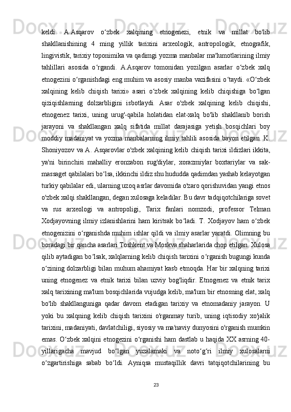 keldi.   A.Asqarov   o zbek   xalqining   etnogenezi,   etnik   va   millat   bo'libʻ
shakllanishining   4   ming   yillik   tarixini   arxeologik,   antropologik,   etnografik,
lingivistik, tarixiy toponimika va qadimgi yozma manbalar ma'lumotlarining ilmiy
tahlillari   asosida   o rgandi.   A.Asqarov   tomonidan   yozilgan   asarlar   o zbek   xalq	
ʻ ʻ
etnogezini o rganishdagi eng muhim va asosiy manba vazifasini o taydi. «O zbek	
ʻ ʻ ʻ
xalqining   kelib   chiqish   tarixi»   asari   o zbek   xalqining   kelib   chiqishiga   bo lgan	
ʻ ʻ
qiziqishlarning   dolzarbligini   isbotlaydi.   Asar   o'zbek   xalqining   kelib   chiqishi,
etnogenez   tarixi,   uning   urug'-qabila   holatidan   elat-xalq   bo'lib   shakllanib   borish
jarayoni   va   shakllangan   xalq   sifatida   millat   darajasiga   yetish   bosqichlari   boy
moddiy madaniyat va yozma manbalarning ilmiy tahlili asosida bayon etilgan. K.
Shoniyozov va A. Asqarovlar o'zbek xalqining kelib chiqish tarixi ildizlari ikkita,
ya'ni   birinchisi   mahalliy   eronzabon   sug'diylar,   xorazmiylar   boxtariylar   va   sak-
massaget qabilalari bo lsa, ikkinchi ildiz shu hududda qadimdan yashab kelayotgan	
ʻ
turkiy qabilalar edi, ularning uzoq asrlar davomida o'zaro qorishuvidan yangi etnos
o'zbek xalqi shakllangan, degan xulosaga keladilar. Bu davr tadqiqotchilariga sovet
va   rus   arxeologi   va   antropoligi,   Tarix   fanlari   nomzodi,   professor   Telman
Xodjayovning   ilmiy   izlanishlarini   ham   kiritsak   bo ladi.   T.   Xodjayov   ham   o zbek	
ʻ ʻ
etnogenizini o rganishda muhim ishlar qildi va ilmiy asarlar yaratdi. Olimning bu	
ʻ
boradagi bir qancha asarlari Toshkent va Moskva shaharlarida chop etilgan. Xulosa
qilib aytadigan bo lsak, xalqlarning kelib chiqish tarixini o rganish bugungi kunda	
ʻ ʻ
o zining dolzarbligi bilan muhum ahamiyat kasb etmoqda. Har bir xalqning tarixi	
ʻ
uning   etnogenez   va   etnik   tarixi   bilan   uzviy   bog'liqdir.   Etnogenez   va   etnik   tarix
xalq tarixining ma'lum bosqichlarida vujudga kelib, ma'lum bir etnosning elat, xalq
bo'lib   shakllanguniga   qadar   davom   etadigan   tarixiy   va   etnomadaniy   jarayon.   U
yoki   bu   xalqning   kelib   chiqish   tarixini   o'rganmay   turib,   uning   iqtisodiy   xo'jalik
tarixini, madaniyati, davlatchiligi, siyosiy va ma'naviy dunyosini o'rganish mumkin
emas. O zbek xalqini etnogezini  o rganishi ham dastlab u haqida XX asrning 40-	
ʻ ʻ
yillarigacha   mavjud   bo lgan   yuzalamaki   va   noto g ri   ilmiy   xulosalarni	
ʻ ʻ ʻ
o zgartirishiga   sabab   bo ldi.   Ayniqsa   mustaqillik   davri   tatqiqotchilarining   bu	
ʻ ʻ
23 