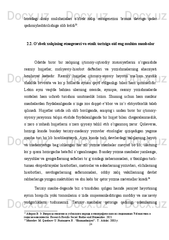 boradagi   ilmiy   mulohazalari   o zbek   xalqi   entogenezini   bronza   davriga   qadarʻ
qadimiylashtirilishiga olib keldi 23
.
2.2. O‘zbek xalqining etnogenezi va etnik tarixiga oid eng muhim manbalar
Odatda   biror   bir   xalqning   ijtimoiy-iqtisodiy   xususiyatlarini   o’rganishda
rasmiy   hujjatlar,   moliyaviy-hisobot   daftarlari   va   yozishmalarning   ahamiyati
benihoyat   kattadir.   Rasmiy   hujjatlar   ijtimoiy-siyosiy   hayotni   ma’lum   yuridik
shaklda   bevosita   va   ko`p   hollarda   aynan   qayd   etilganligi   bilan   ham   qimmatlidir.
Lekin   ayni   vaqtda   bahzan   ularning   orasida,   ayniqsa,   rasmiy   yozishmalarda
soxtalari   ham   uchrab   turishini   unutmaslik   lozim.   Shuning   uchun   ham   mazkur
manbalardan foydalanilganda o`ziga xos diqqat-e’tibor va zo’r  ehtiyotkorlik talab
qilinadi.   Hujjatlar   ustida   ish   olib   borilganda,   aniqrog`i   undan   biror   bir   ijtimoiy-
siyosiy jarayonni talqin etishda foydalanilganda bir hujjat bilan chegaralanmaslik,
o`zaro o`xshash  hujjatlarni o`zaro qiyosiy tahlil etib o’rganmoq zarur. Qolaversa,
hozirgi   kunda   bunday   tarixiy-madaniy   yozuvlar   etnologlar   qiziqadigan   yagona
manba turi  bo`lib hisoblanmaydi. Ayni  kunda turli davrlardagi  xalqlarning hayoti
va   madaniyatiga   bag`ishlangan   har   xil   yozma   manbalar   mavjud   bo`lib,   ularning
ko`p qismi hozirgacha batafsil o’rganilmagan. Bunday yozma manbalar jumlasiga,
sayyohlar va geograflarning safarlari to`g`risidagi xabarnomalari, o`tkazilgan turli-
tuman ekspeditsiyalar hisobotlari, matroslar va askarlarning yozuvlari, elchilarning
hisobotlari,   savdogarlarning   safarnomalari,   oddiy   xalq   vakillarining   davlat
rahbarlariga yozgan maktublari va shu kabi bir qator yozma materiallar kiradi 24
.
Tarixiy   manba-deganda   biz   o`tmishdan   qolgan   hamda   jamiyat   hayotining
ayrim   bosqichi   yoki   tomonlarini   o`zida   mujassamlashtirgan   moddiy   va   ma`naviy
yodgorliklarni   tushunamiz.   Tarixiy   manbalar   qatoriga   qadimgi   odamlarning
23
  Абиров В. Э. Вапросы этногенеза узбекского народа в этнографических исследованиях Узбекистана в 
годы независимости.  Research Results Social Studies and Humanities. 2021
24
  Murodov. M. Qorabaev U. Rustamova R . “Etnomadaniyat”.. T.: Adolat. 2003 y.
24
