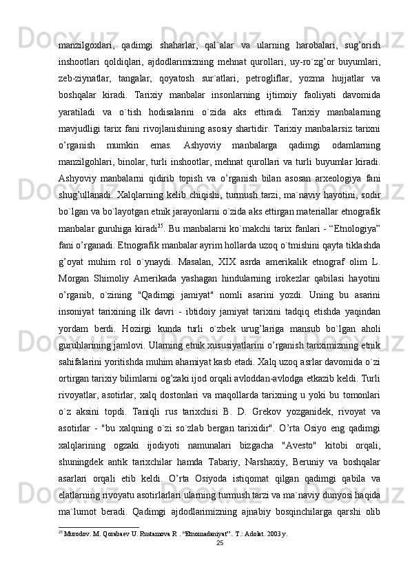 manzilgoxlari,   qadimgi   shaharlar,   qal`alar   va   ularning   harobalari,   sug’orish
inshootlari   qoldiqlari,   ajdodlarimizning   mehnat   qurollari,   uy-ro`zg’or   buyumlari,
zeb-ziynatlar,   tangalar,   qoyatosh   sur`atlari,   petrogliflar,   yozma   hujjatlar   va
boshqalar   kiradi.   Tarixiy   manbalar   insonlarning   ijtimoiy   faoliyati   davomida
yaratiladi   va   o`tish   hodisalarini   o`zida   aks   ettiradi.   Tarixiy   manbalarning
mavjudligi   tarix  fani   rivojlanishining   asosiy   shartidir.  Tarixiy   manbalarsiz   tarixni
o’rganish   mumkin   emas.   Ashyoviy   manbalarga   qadimgi   odamlarning
manzilgohlari,  binolar, turli   inshootlar, mehnat  qurollari   va turli  buyumlar  kiradi.
Ashyoviy   manbalarni   qidirib   topish   va   o’rganish   bilan   asosan   arxeologiya   fani
shug’ullanadi.   Xalqlarning   kelib   chiqishi,   turmush   tarzi,   ma`naviy   hayotini,   sodir
bo`lgan va bo`layotgan etnik jarayonlarni o`zida aks ettirgan materiallar etnografik
manbalar guruhiga kiradi 25
. Bu manbalarni ko`makchi tarix fanlari - “Etnologiya”
fani o’rganadi. Etnografik manbalar ayrim hollarda uzoq o`tmishini qayta tiklashda
g’oyat   muhim   rol   o`ynaydi.   Masalan,   XIX   asrda   amerikalik   etnograf   olim   L.
Morgan   Shimoliy   Amerikada   yashagan   hindularning   irokezlar   qabilasi   hayotini
o’rganib,   o`zining   "Qadimgi   jamiyat"   nomli   asarini   yozdi.   Uning   bu   asarini
insoniyat   tarixining   ilk   davri   -   ibtidoiy   jamiyat   tarixini   tadqiq   etishda   yaqindan
yordam   berdi.   Hozirgi   kunda   turli   o`zbek   urug’lariga   mansub   bo`lgan   aholi
guruhlarining jamlovi. Ularning etnik xususiyatlarini o’rganish tariximizning etnik
sahifalarini yoritishda muhim ahamiyat kasb etadi. Xalq uzoq asrlar davomida o`zi
ortirgan tarixiy bilimlarni og’zaki ijod orqali avloddan-avlodga etkazib keldi. Turli
rivoyatlar,   asotirlar,   xalq   dostonlari   va   maqollarda   tarixning   u   yoki   bu   tomonlari
o`z   aksini   topdi.   Taniqli   rus   tarixchisi   B.   D.   Grekov   yozganidek,   rivoyat   va
asotirlar   -   "bu   xalqning   o`zi   so`zlab   bergan   tarixidir".   O’rta   Osiyo   eng   qadimgi
xalqlarining   ogzaki   ijodiyoti   namunalari   bizgacha   "Avesto"   kitobi   orqali,
shuningdek   antik   tarixchilar   hamda   Tabariy,   Narshaxiy,   Beruniy   va   boshqalar
asarlari   orqali   etib   keldi.   O’rta   Osiyoda   istiqomat   qilgan   qadimgi   qabila   va
elatlarning rivoyatu asotirlarlari ularning turmush tarzi va ma`naviy dunyosi haqida
ma`lumot   beradi.   Qadimgi   ajdodlarimizning   ajnabiy   bosqinchilarga   qarshi   olib
25
  Murodov. M. Qorabaev U. Rustamova R . “Etnomadaniyat”.. T.: Adolat. 2003 y.
25 