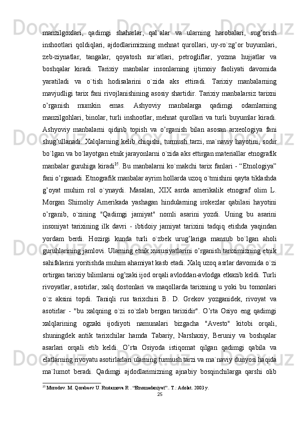 manzilgoxlari,   qadimgi   shaharlar,   qal`alar   va   ularning   harobalari,   sug’orish
inshootlari   qoldiqlari,   ajdodlarimizning   mehnat   qurollari,   uy-ro`zg’or   buyumlari,
zeb-ziynatlar,   tangalar,   qoyatosh   sur`atlari,   petrogliflar,   yozma   hujjatlar   va
boshqalar   kiradi.   Tarixiy   manbalar   insonlarning   ijtimoiy   faoliyati   davomida
yaratiladi   va   o`tish   hodisalarini   o`zida   aks   ettiradi.   Tarixiy   manbalarning
mavjudligi   tarix  fani   rivojlanishining   asosiy   shartidir.  Tarixiy   manbalarsiz   tarixni
o’rganish   mumkin   emas.   Ashyoviy   manbalarga   qadimgi   odamlarning
manzilgohlari,  binolar, turli   inshootlar, mehnat  qurollari   va turli  buyumlar  kiradi.
Ashyoviy   manbalarni   qidirib   topish   va   o’rganish   bilan   asosan   arxeologiya   fani
shug’ullanadi.   Xalqlarning   kelib   chiqishi,   turmush   tarzi,   ma`naviy   hayotini,   sodir
bo`lgan va bo`layotgan etnik jarayonlarni o`zida aks ettirgan materiallar etnografik
manbalar guruhiga kiradi 25
. Bu manbalarni ko`makchi tarix fanlari - “Etnologiya”
fani o’rganadi. Etnografik manbalar ayrim hollarda uzoq o`tmishini qayta tiklashda
g’oyat   muhim   rol   o`ynaydi.   Masalan,   XIX   asrda   amerikalik   etnograf   olim   L.
Morgan   Shimoliy   Amerikada   yashagan   hindularning   irokezlar   qabilasi   hayotini
o’rganib,   o`zining   "Qadimgi   jamiyat"   nomli   asarini   yozdi.   Uning   bu   asarini
insoniyat   tarixining   ilk   davri   -   ibtidoiy   jamiyat   tarixini   tadqiq   etishda   yaqindan
yordam   berdi.   Hozirgi   kunda   turli   o`zbek   urug’lariga   mansub   bo`lgan   aholi
guruhlarining jamlovi. Ularning etnik xususiyatlarini o’rganish tariximizning etnik
sahifalarini yoritishda muhim ahamiyat kasb etadi. Xalq uzoq asrlar davomida o`zi
ortirgan tarixiy bilimlarni og’zaki ijod orqali avloddan-avlodga etkazib keldi. Turli
rivoyatlar,   asotirlar,   xalq   dostonlari   va   maqollarda   tarixning   u   yoki   bu   tomonlari
o`z   aksini   topdi.   Taniqli   rus   tarixchisi   B.   D.   Grekov   yozganidek,   rivoyat   va
asotirlar   -   "bu   xalqning   o`zi   so`zlab   bergan   tarixidir".   O’rta   Osiyo   eng   qadimgi
xalqlarining   ogzaki   ijodiyoti   namunalari   bizgacha   "Avesto"   kitobi   orqali,
shuningdek   antik   tarixchilar   hamda   Tabariy,   Narshaxiy,   Beruniy   va   boshqalar
asarlari   orqali   etib   keldi.   O’rta   Osiyoda   istiqomat   qilgan   qadimgi   qabila   va
elatlarning rivoyatu asotirlarlari ularning turmush tarzi va ma`naviy dunyosi haqida
ma`lumot   beradi.   Qadimgi   ajdodlarimizning   ajnabiy   bosqinchilarga   qarshi   olib
25
  Murodov. M. Qorabaev U. Rustamova R . “Etnomadaniyat”.. T.: Adolat. 2003 y.
25