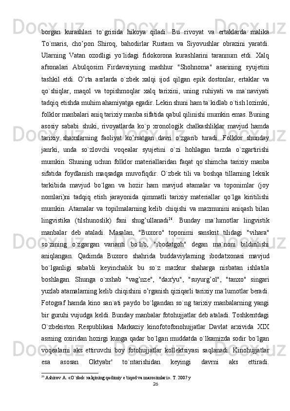 borgan   kurashlari   to`grisida   hikoya   qiladi.   Bu   rivoyat   va   ertaklarda   malika
To`maris,   cho’pon   Shiroq,   bahodirlar   Rustam   va   Siyovushlar   obrazini   yaratdi.
Ularning   Vatan   ozodligi   yo`lidagi   fidokorona   kurashlarini   tarannum   etdi.   Xalq
afsonalari   Abulqosim   Firdavsiyning   mashhur   "Shohnoma"   asarining   syujetini
tashkil   etdi.   O’rta   asrlarda   o`zbek   xalqi   ijod   qilgan   epik   dostonlar,   ertaklar   va
qo`shiqlar,   maqol   va   topishmoqlar   xalq   tarixini,   uning   ruhiyati   va   ma`naviyati
tadqiq etishda muhim ahamiyatga egadir. Lekin shuni ham ta`kidlab o`tish lozimki,
folklor manbalari aniq tarixiy manba sifatida qabul qilinishi mumkin emas. Buning
asosiy   sababi   shuki,   rivoyatlarda   ko`p   xronologik   chalkashliklar   mavjud   hamda
tarixiy   shaxslarning   faoliyat   ko’rsatgan   davri   o`zgarib   turadi.   Folklor   shunday
janrki,   unda   so`zlovchi   voqealar   syujetini   o`zi   hohlagan   tarzda   o`zgartirishi
mumkin.   Shuning   uchun   folklor   materiallaridan   faqat   qo`shimcha   tarixiy   manba
sifatida   foydlanish   maqsadga   muvofiqdir.   O`zbek   tili   va   boshqa   tillarning   leksik
tarkibida   mavjud   bo`lgan   va   hozir   ham   mavjud   atamalar   va   toponimlar   (joy
nomlari)ni   tadqiq   etish   jarayonida   qimmatli   tarixiy   materiallar   qo`lga   kiritilishi
mumkin.   Atamalar   va   topilmalarning   kelib   chiqishi   va   mazmunini   aniqash   bilan
lingvistika   (tilshunoslik)   fani   shug’ullanadi 26
.   Bunday   ma`lumotlar   lingvistik
manbalar   deb   ataladi.   Masalan,   "Buxoro"   toponimi   sanskrit   tilidagi   "vihara"
so`zining   o`zgargan   varianti   bo`lib,   "ibodatgoh"   degan   ma`noni   bildirilishi
aniqlangan.   Qadimda   Buxoro   shahrida   buddaviylarning   ibodatxonasi   mavjud
bo`lganligi   sababli   keyinchalik   bu   so`z   mazkur   shaharga   nisbatan   ishlatila
boshlagan.   Shunga   o`xshab   "vag’nze",   "dax'yu",   "suyurg’ol",   "tanxo"   singari
yuzlab atamalarning kelib chiqishini o’rganish qiziqarli tarixiy ma`lumotlar beradi.
Fotograf   hamda   kino   san`ati   paydo   bo`lgandan   so`ng   tarixiy   manbalarning   yangi
bir guruhi vujudga keldi. Bunday manbalar fotohujjatlar deb ataladi. Toshkentdagi
O`zbekiston   Respublikasi   Markaziy   kinofotofonohujjatlar   Davlat   arxivida   XIX
asrning oxiridan hozirgi  kunga qadar  bo`lgan muddatda o`lkamizda sodir bo`lgan
voqealarni   aks   ettiruvchi   boy   fotohujjatlar   kollektsiyasi   saqlanadi.   Kinohujjatlar
esa   asosan   Oktyabr'   to`ntarishidan   keyingi   davrni   aks   ettiradi.
26
  Ashirov A. «O`zbek xalqining qadimiy e`tiqod va marosimlari». T. 2007 y
26 