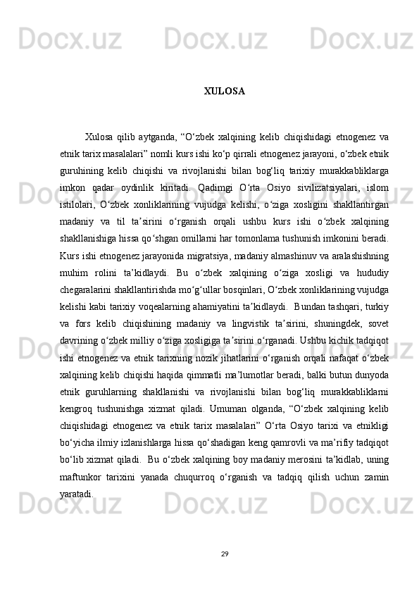 XULOSA
Xulosa   qilib   aytganda,   “O‘zbek   xalqining   kelib   chiqishidagi   etnogenez   va
etnik tarix masalalari” nomli kurs ishi ko‘p qirrali etnogenez jarayoni, o‘zbek etnik
guruhining   kelib   chiqishi   va   rivojlanishi   bilan   bog‘liq   tarixiy   murakkabliklarga
imkon   qadar   oydinlik   kiritadi.   Qadimgi   O rta   Osiyo   sivilizatsiyalari,   islomʻ
istilolari,   O zbek   xonliklarining   vujudga   kelishi,   o ziga   xosligini   shakllantirgan	
ʻ ʻ
madaniy   va   til   ta sirini   o rganish   orqali   ushbu   kurs   ishi   o zbek   xalqining	
ʼ ʻ ʻ
shakllanishiga hissa qo shgan omillarni har tomonlama tushunish imkonini beradi.	
ʻ
Kurs ishi etnogenez jarayonida migratsiya, madaniy almashinuv va aralashishning
muhim   rolini   ta’kidlaydi.   Bu   o zbek   xalqining   o ziga   xosligi   va   hududiy	
ʻ ʻ
chegaralarini shakllantirishda mo g ullar bosqinlari, O zbek xonliklarining vujudga	
ʻ ʻ ʻ
kelishi kabi tarixiy voqealarning ahamiyatini ta kidlaydi.   Bundan tashqari, turkiy	
ʼ
va   fors   kelib   chiqishining   madaniy   va   lingvistik   ta sirini,   shuningdek,   sovet	
ʼ
davrining o zbek milliy o ziga xosligiga ta sirini o rganadi. Ushbu kichik tadqiqot	
ʻ ʻ ʼ ʻ
ishi  etnogenez va etnik tarixning nozik jihatlarini o‘rganish orqali  nafaqat  o‘zbek
xalqining kelib chiqishi haqida qimmatli ma’lumotlar beradi, balki butun dunyoda
etnik   guruhlarning   shakllanishi   va   rivojlanishi   bilan   bog‘liq   murakkabliklarni
kengroq   tushunishga   xizmat   qiladi.   Umuman   olganda,   “O‘zbek   xalqining   kelib
chiqishidagi   etnogenez   va   etnik   tarix   masalalari”   O‘rta   Osiyo   tarixi   va   etnikligi
bo‘yicha ilmiy izlanishlarga hissa qo‘shadigan keng qamrovli va ma’rifiy tadqiqot
bo‘lib xizmat qiladi.   Bu o‘zbek xalqining boy madaniy merosini ta’kidlab, uning
maftunkor   tarixini   yanada   chuqurroq   o‘rganish   va   tadqiq   qilish   uchun   zamin
yaratadi.
29 