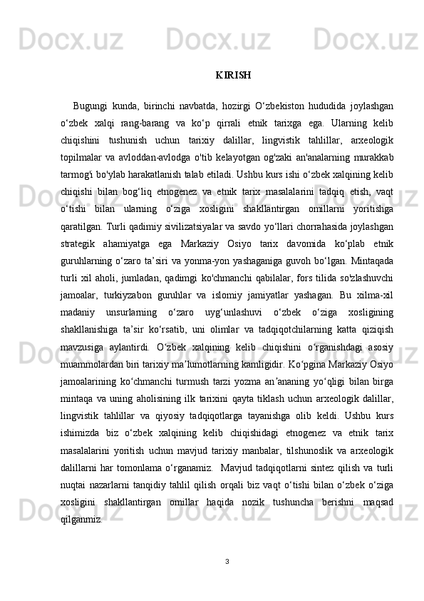 KIRISH
Bugungi   kunda,   birinchi   navbatda,   hozirgi   O‘zbekiston   hududida   joylashgan
o‘zbek   xalqi   rang-barang   va   ko‘p   qirrali   etnik   tarixga   ega.   Ularning   kelib
chiqishini   tushunish   uchun   tarixiy   dalillar,   lingvistik   tahlillar,   arxeologik
topilmalar   va   avloddan-avlodga   o'tib   kelayotgan   og'zaki   an'analarning   murakkab
tarmog'i bo'ylab harakatlanish talab etiladi. Ushbu kurs ishi o‘zbek xalqining kelib
chiqishi   bilan   bog‘liq   etnogenez   va   etnik   tarix   masalalarini   tadqiq   etish,   vaqt
o‘tishi   bilan   ularning   o‘ziga   xosligini   shakllantirgan   omillarni   yoritishga
qaratilgan. Turli qadimiy sivilizatsiyalar va savdo yo‘llari chorrahasida joylashgan
strategik   ahamiyatga   ega   Markaziy   Osiyo   tarix   davomida   ko‘plab   etnik
guruhlarning o‘zaro ta’siri   va yonma-yon yashaganiga   guvoh bo‘lgan.  Mintaqada
turli   xil   aholi,   jumladan,   qadimgi   ko'chmanchi   qabilalar,   fors   tilida   so'zlashuvchi
jamoalar,   turkiyzabon   guruhlar   va   islomiy   jamiyatlar   yashagan.   Bu   xilma-xil
madaniy   unsurlarning   o‘zaro   uyg‘unlashuvi   o‘zbek   o‘ziga   xosligining
shakllanishiga   ta’sir   ko‘rsatib,   uni   olimlar   va   tadqiqotchilarning   katta   qiziqish
mavzusiga   aylantirdi.   O zbek   xalqining   kelib   chiqishini   o rganishdagi   asosiyʻ ʻ
muammolardan biri tarixiy ma lumotlarning kamligidir. Ko pgina Markaziy Osiyo	
ʼ ʻ
jamoalarining   ko chmanchi   turmush   tarzi   yozma   an ananing   yo qligi   bilan   birga	
ʻ ʼ ʻ
mintaqa   va   uning   aholisining   ilk   tarixini   qayta   tiklash   uchun   arxeologik   dalillar,
lingvistik   tahlillar   va   qiyosiy   tadqiqotlarga   tayanishga   olib   keldi.   Ushbu   kurs
ishimizda   biz   o‘zbek   xalqining   kelib   chiqishidagi   etnogenez   va   etnik   tarix
masalalarini   yoritish   uchun   mavjud   tarixiy   manbalar,   tilshunoslik   va   arxeologik
dalillarni   har   tomonlama   o‘rganamiz.     Mavjud   tadqiqotlarni   sintez   qilish   va   turli
nuqtai   nazarlarni   tanqidiy   tahlil   qilish   orqali   biz   vaqt   o‘tishi   bilan   o‘zbek   o‘ziga
xosligini   shakllantirgan   omillar   haqida   nozik   tushuncha   berishni   maqsad
qilganmiz.
3 