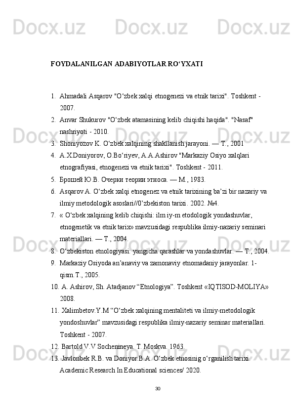 FOYDALANILGAN ADABIYOTLAR RO‘YXATI
1. Ahmadali Asqarov "O‘zbek xalqi etnogenezi va etnik tarixi". Toshkent - 
2007.
2. Anvar Shukurov "O‘zbek atamasining kelib chiqishi haqida". "Nasaf" 
nashriyoti - 2010.
3. Shoniyozov K. O‘zbek xalqining shakllanish jarayoni. —  Т ., 2001
4. A.X.Doniyorov, O.Bo‘riyev, A.A.Ashirov "Markaziy Osiyo xalqlari 
etnografiyasi, etnogenezi va etnik tarixi".  Toshkent - 2011.
5. Брошей Ю.В. Очерки теории этноса. — М., 1983.
6. Asqarov   A .  O ‘ zbek   xalqi   etnogenez   va   etnik   tarixining   ba ’ zi   bir   nazariy   va  
ilmiy   metodologik   asoslari //0’ zbekiston   tarixi . 2002. №4. 
7. «  O ‘ zbek   xalqining   kelib   chiqishi :  ilm   iy - m   etodologik   yondashuvlar , 
etnogenetik   va   etnik   tarix »  mavzusidagi   respublika   ilmiy - nazariy   seminari  
materiallari . — Т., 2004.
8. O‘zbekiston etnologiyasi: yangicha qarashlar va yondashuvlar. —  Т ., 2004.
9. Markaziy Osiyoda an’anaviy va zamonaviy etnomadaniy jarayonlar.  1-
qism . T ., 2005.
10.  A. Ashirov, Sh. Atadjanov “Etnologiya”. Toshkent «IQTISOD-MOLIYA» 
2008.
11.  Xalimbetov.Y.M “O‘zbek xalqining mentaliteti va ilmiy-metodologik 
yondoshuvlar” mavzusidagi respublika ilmiy-nazariy seminar materiallari. 
Toshkent - 2007.
12.  Bartold V.V Sochenineya. T. Moskva. 1963.
13.  Javlonbek R.B. va Doniyor.B.A. O‘zbek etnosinig o‘rganilish tarixi. 
Academic Research In Educational sciences/ 2020.
30 