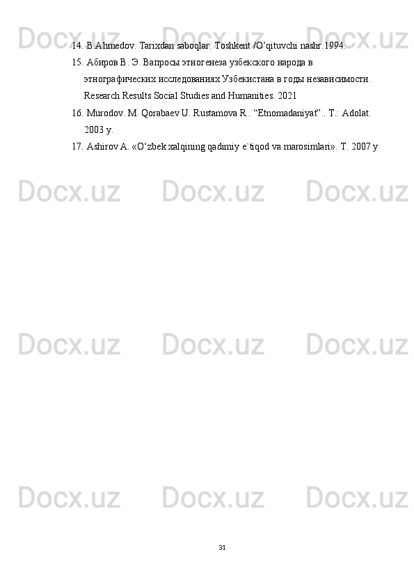 14.  B.Ahmedov. Tarixdan saboqlar. Toshkent /O’qituvchi nashr.1994.
15.   Абиров В. Э. Вапросы этногенеза узбекского народа в 
этнографических исследованиях Узбекистана в годы независимости. 
Research Results Social Studies and Humanities. 2021
16.  Murodov. M. Qorabaev U. Rustamova R .  “Etnomadaniyat”.. T.: Adolat. 
2003 y.
17.  Ashirov A. «O‘zbek xalqining qadimiy e`tiqod va marosimlari». T. 2007 y
31 
