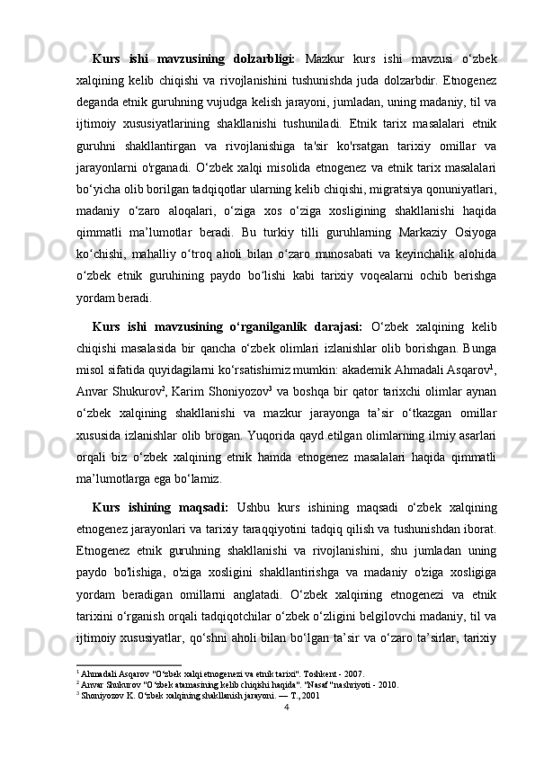 Kurs   ishi   mavzusining   dolzarbligi:   Mazkur   kurs   ishi   mavzusi   o‘zbek
xalqining   kelib   chiqishi   va   rivojlanishini   tushunishda   juda   dolzarbdir.   Etnogenez
deganda etnik guruhning vujudga kelish jarayoni, jumladan, uning madaniy, til va
ijtimoiy   xususiyatlarining   shakllanishi   tushuniladi.   Etnik   tarix   masalalari   etnik
guruhni   shakllantirgan   va   rivojlanishiga   ta'sir   ko'rsatgan   tarixiy   omillar   va
jarayonlarni   o'rganadi.   O‘zbek   xalqi   misolida   etnogenez   va   etnik   tarix   masalalari
bo‘yicha olib borilgan tadqiqotlar ularning kelib chiqishi, migratsiya qonuniyatlari,
madaniy   o‘zaro   aloqalari,   o‘ziga   xos   o‘ziga   xosligining   shakllanishi   haqida
qimmatli   ma’lumotlar   beradi.   Bu   turkiy   tilli   guruhlarning   Markaziy   Osiyoga
ko chishi,   mahalliy   o troq   aholi   bilan   o zaro   munosabati   va   keyinchalik   alohidaʻ ʻ ʻ
o zbek   etnik   guruhining   paydo   bo lishi   kabi   tarixiy   voqealarni   ochib   berishga
ʻ ʻ
yordam beradi.
Kurs   ishi   mavzusining   o‘rganilganlik   darajasi:   O‘zbek   xalqining   kelib
chiqishi   masalasida   bir   qancha   o‘zbek   olimlari   izlanishlar   olib   borishgan.   Bunga
misol sifatida quyidagilarni ko‘rsatishimiz mumkin: akademik Ahmadali Asqarov 1
,
Anvar   Shukurov 2
,   Karim   Shoniyozov 3
  va   boshqa   bir   qator   tarixchi   olimlar   aynan
o‘zbek   xalqining   shakllanishi   va   mazkur   jarayonga   ta’sir   o‘tkazgan   omillar
xususida izlanishlar olib brogan. Yuqorida qayd etilgan olimlarning ilmiy asarlari
orqali   biz   o‘zbek   xalqining   etnik   hamda   etnogenez   masalalari   haqida   qimmatli
ma’lumotlarga ega bo‘lamiz. 
Kurs   ishining   maqsadi:   Ushbu   kurs   ishining   maqsadi   o‘zbek   xalqining
etnogenez jarayonlari va tarixiy taraqqiyotini tadqiq qilish va tushunishdan iborat.
Etnogenez   etnik   guruhning   shakllanishi   va   rivojlanishini,   shu   jumladan   uning
paydo   bo'lishiga,   o'ziga   xosligini   shakllantirishga   va   madaniy   o'ziga   xosligiga
yordam   beradigan   omillarni   anglatadi.   O‘zbek   xalqining   etnogenezi   va   etnik
tarixini o‘rganish orqali tadqiqotchilar o‘zbek o‘zligini belgilovchi madaniy, til va
ijtimoiy  xususiyatlar,   qo‘shni   aholi   bilan  bo‘lgan   ta’sir  va  o‘zaro  ta’sirlar,  tarixiy
1
  Ahmadali Asqarov "O‘zbek xalqi etnogenezi va etnik tarixi". Toshkent - 2007.
2
  Anvar Shukurov "O‘zbek atamasining kelib chiqishi haqida". "Nasaf" nashriyoti - 2010.
3
  Shoniyozov K. O‘zbek xalqining shakllanish jarayoni. —  Т ., 2001
4