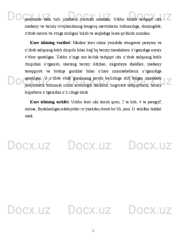 jarayonlar   kabi   turli   jihatlarni   yoritishi   mumkin.   Ushbu   kichik   tadqiqot   ishi
madaniy va tarixiy rivojlanishning kengroq mavzularini tushunishga, shuningdek,
o'zbek merosi va o'ziga xosligini bilish va saqlashga hissa qo'shishi mumkin. 
Kurs   ishining   vazifasi:   Mazkur   kurs   ishini   yozishda   etnogenez   jarayoni   va
o‘zbek xalqining kelib chiqishi bilan bog‘liq tarixiy masalalarni o‘rganishga asosiy
e’tibor   qaratilgan.   Ushbu   o ziga   xos   kichik   tadqiqot   ishi   o zbek   xalqining   kelibʻ ʻ
chiqishini   o rganish,   ularning   tarixiy   ildizlari,   migratsiya   shakllari,   madaniy	
ʻ
taraqqiyoti   va   boshqa   guruhlar   bilan   o zaro   munosabatlarini   o rganishga	
ʻ ʻ
qaratilgan.   U   o zbek   etnik   guruhining   paydo   bo lishiga   olib   kelgan   murakkab	
ʻ ʻ
jarayonlarni  tushunish  uchun arxeologik dalillarni, lingvistik tadqiqotlarni, tarixiy
hujjatlarni o rganishni o z ichiga oladi.	
ʻ ʻ
Kurs   ishining   tarkibi:   Ushbu   kurs   ishi   kirish   qism,   2   ta   bob,   4   ta   paragrif,
xulosa, foydalanilgan adabiyotlar ro‘yxatidan iborat bo‘lib, jami 31 sahifani tashkil
etadi.
 
5 