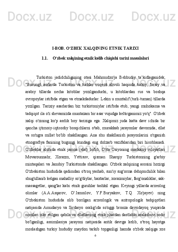 I-BOB. O‘ZBEK XALQINING ETNIK TARIXI
1.1. O‘zbek xalqining etnik kelib chiqishi tarixi masalalari
Turkiston   jadidchiligining   otasi   Mahmudxo'ja   Behbudiy   ta’kidlaganidek,
"Burung'i   asrlarda   Turkiston   va   turklar   voqeoti   ahvoli   haqinda   turkiy,   forsiy   va
arabiy   tillarda   necha   kitoblar   yozilgandurki,   u   kitoblardan   rus   va   boshqa
ovropoylar istifoda etgan va etmakdadurlar. Lekin u muxtalif (turli-tuman) tillarda
yozilgan.   Tarixiy   asarlardan   biz   turkistoniylar   istifoda   etub,   yangi   muhokama   va
tadqiqot ila o'z shevamizda muntazam bir asar vujudga keltirganimiz yo'q". O'zbek
xalqi   o'zining   ko'p   asrlik   boy   tarixiga   ega.   Xalqimiz   juda   katta   davr   ichida   bir
qancha  ijtimoiy-iqtisodiy   bosqichlarni   o'tab,  murakkab  jarayonlar  davomida,   ellat
va   so'ngra   millat   bo'lib   shakllangan.   Ana   shu   shakllanish   jarayonlarini   o'rganish
etnografiya   fanining   bugungi   kundagi   eng   dolzarb   vazifalaridan   biri   hisoblanadi.
O'zbeklar   alohida   etnik   jamoa   (elat)   bo'lib,   O'rta   Osiyoning   markaziy   viloyatlari
Movarounnahr,   Xorazm,   Yettisuv,   qisman   Sharqiy   Turkistonning   g'arbiy
mintaqalari  va Janubiy Turkistonda shakllangan. O'zbek xalqining asosini  hozirgi
O'zbekiston hududida qadimdan o'troq yashab, sun'iy sug'orma dehqonchilik bilan
shug'ullanib kelgan mahalliy so'g'diylar, baxtarlar, xorazmiylar, farg'onaliklar, sak-
massagetlar,   qang'lar   kabi   etnik   guruhlar   tashkil   etgan.   Keyingi   yillarda   arxeolog
olimlar   (A.A.Asqarov,   O'.Ismoilov,   Y.F.Buryakov,   T.Q.   Xo'jayev)   ning
O'zbekiston   hududida   olib   borilgan   arxeologik   va   antropologik   tadqiqotlari
natijasida   Amudaryo   va   Sirdaryo   oralig'ida   so'nggi   bronza   davridayoq   yuqorida
nomlari zikr etilgan qabila va ellatlarning etnik jihatdan dastlabki aralashuvi sodir
bo'lganligi,   assimilasiya   jarayoni   natijasida   antik   davrga   kelib,   o'troq   hayotga
moslashgan   turkiy   hududiy   maydon   tarkib   topganligi   hamda   o'zbek   xalqiga   xos
6 