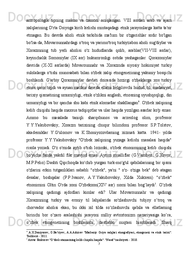 antropologik   tipning   makon   va   zamoni   aniqlangan.   VIII   asrdan   arab   va   ajam
xalqlarining O'rta Osiyoga kirib kelishi mintaqadagi etnik jarayonlarga katta ta'sir
etmagan.   Bu   davrda   aholi   etnik   tarkibida   ma'lum   bir   o'zgarishlar   sodir   bo'lgan
bo'lsa-da, Movarounnahrdagi o'troq va yarimo'troq turkiyzabon aholi sug'diylar va
Xorazmning   tub   yerli   aholisi   o'z   hududlarida   qolib,   arablar(VII-VIII   asrlar),
keyinchalik   Somoniylar   (IX   asr)   hukumronligi   ostida   yashaganlar.   Qoraxoniylar
davrida   (X-XI   asrlarda)   Movarounnahr   va   Xorazmda   siyosiy   hokimiyat   turkiy
sulolalarga o'tishi munosabati bilan o'zbek xalqi etnogenezining yakuniy bosqichi
boshlandi.   G'arbiy   Qoraxoniylar   davlati   doirasida   hozirgi   o'zbeklarga   xos   turkiy
etnos qaror topdi va aynan mazkur davrda ellatni belgilovchi hudud, til, madaniyat,
tarixiy qismatining umumiyligi, etnik o'zlikni anglash, etnosning uyushqoqligi, din
umumiyligi va bir qancha shu kabi etnik alomatlar shakllangan 4
. O'zbek xalqining
kelib chiqishi haqida maxsus tadqiqotlar va ular haqida yozilgan asarlar ko'p emas.
Ammo   bu   masalada   taniqli   sharqshunos   va   arxeolog   olim,   professor
Y.Y.Yakubovskiy,   Xorazm   tarixining   chuqur   bilimdoni   professor   S.P.Tolstov,
akademiklar   Y.G'ulomov   va   K.Shoniyozovlarning   xizmati   katta.   1941-   yilda
professor   Y.Y.Yakubovskiy   "O'zbek   xalqining   yuzaga   kelishi   masalasi   haqida"
risola   yozadi.   O'z   o'rnida   aytib   o'tish   lozimki,   o'zbek   etnonimining   kelib   chiqishi
bo'yicha  fanda  yakdil  fikr  mavjud  emas.  Ayrim   mualliflar   (G.Vamberi,  G.Xovor,
M.P.Pelio) Dashti Qipchoqda ko'chib yurgan turk-mo'g'ul qabilalarining bir qismi
o'zlarini   erkin   tutganliklari   sababli   "o'zbek",   ya'ni   "   o'z-   o'ziga   bek"   deb   atagan
desalar,   boshqalar   (P.P.Ivanov,   A.Y.Yakubovskiy,   Xilda   Xukxem)   "o‘zbek"
etnonimini   Oltin   O'rda   xoni   O'zbekxon(XIV   asr)   nomi   bilan   bog‘laydi 5
.   O‘zbek
xalqining   qadimgi   ajdodlari   kimlar   edi?   Ular   Movarounnahr   va   qadimgi
Xorazmning   turkiy   va   eroniy   til   lahjalarida   so'zlashuvchi   tubjoy   o‘troq   va
chorvador   aholisi   ekan,   bu   ikki   xil   tilda   so‘zlashuvchi   qabila   va   ellatlarning
birinchi   bor   o‘zaro   aralashishi   jarayoni   milliy   avtoxtonizm   nazariyasiga   ko‘ra,
o‘zbek   etnogenezining   boshlanishi,   dastlabki   nuqtasi   hisoblanadi.   Sharq
4
  A.X.Doniyorov,   O.Bo‘riyev,   A.A.Ashirov   "Markaziy   Osiyo   xalqlari   etnografiyasi,   etnogenezi   va   etnik   tarixi".
Toshkent - 2011. 
5
  Anvar Shukurov "O‘zbek atamasining kelib chiqishi haqida". "Nasaf" nashriyoti - 2010.
7