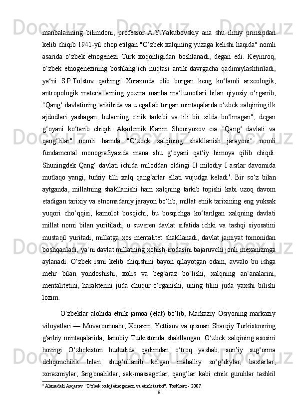 manbalarining   bilimdoni,   professor   A.Y.Yakubovskiy   ana   shu   ilmiy   prinsipdan
kelib chiqib 1941-yil chop etilgan "O‘zbek xalqining yuzaga kelishi haqida" nomli
asarida   o‘zbek   etnogenezi   Turk   xoqonligidan   boshlanadi,   degan   edi.   Keyinroq,
o‘zbek   etnogenezining   boshlang‘ich   nuqtasi   antik   davrgacha   qadimiylashtiriladi,
ya‘ni   S.P.Tolstov   qadimgi   Xorazmda   olib   borgan   keng   ko‘lamli   arxeologik,
antropologik   materiallarning   yozma   manba   ma‘lumotlari   bilan   qiyosiy   o‘rganib,
"Qang‘ davlatining tarkibida va u egallab turgan mintaqalarda o‘zbek xalqining ilk
ajdodlari   yashagan,   bularning   etnik   tarkibi   va   tili   bir   xilda   bo‘lmagan",   degan
g‘oyani   ko‘tarib   chiqdi.   Akademik   Karim   Shoniyozov   esa   "Qang‘   davlati   va
qang‘lilar"   nomli   hamda   "O‘zbek   xalqining   shakllanish   jarayoni"   nomli
fundamental   monografiyasida   mana   shu   g‘oyani   qat‘iy   himoya   qilib   chiqdi.
Shuningdek   Qang‘   davlati   ichida   miloddan   oldingi   II   milodiy   I   asrlar   davomida
mutlaqo   yangi,   turkiy   tilli   xalq   qang‘arlar   ellati   vujudga   keladi 6
.   Bir   so‘z   bilan
aytganda,   millatning   shakllanishi   ham   xalqning   tarkib   topishi   kabi   uzoq   davom
etadigan tarixiy va etnomadaniy jarayon bo‘lib, millat etnik tarixining eng yuksak
yuqori   cho‘qqisi,   kamolot   bosqichi,   bu   bosqichga   ko‘tarilgan   xalqning   davlati
millat   nomi   bilan   yuritiladi,   u   suveren   davlat   sifatida   ichki   va   tashqi   siyosatini
mustaqil   yuritadi,   millatga   xos   mentalitet   shakllanadi,   davlat   jamiyat   tomonidan
boshqariladi, ya‘ni davlat millatning xohish-irodasini bajaruvchi jonli mexanizmga
aylanadi.   O‘zbek   ismi   kelib   chiqishini   bayon   qilayotgan   odam,   avvalo   bu   ishga
mehr   bilan   yondoshishi,   xolis   va   beg‘araz   bo‘lishi,   xalqning   an‘analarini,
mentalitetini,   harakterini   juda   chuqur   o‘rganishi,   uning   tilini   juda   yaxshi   bilishi
lozim. 
O‘zbeklar   alohida   etnik   jamoa   (elat)   bo‘lib,   Markaziy   Osiyoning   markaziy
viloyatlari — Movarounnahr, Xorazm, Yettisuv va qisman Sharqiy Turkistonning
g'arbiy mintaqalarida,  Janubiy Turkistonda  shakllangan.  O‘zbek  xalqining asosini
hozirgi   O‘zbekiston   hududida   qadimdan   o‘troq   yashab,   sun’iy   sug‘orma
dehqonchilik   bilan   shug‘ullanib   kelgan   mahalliy   so‘g‘diylar,   baxtarlar,
xorazmiylar,   farg'onaliklar,   sak-massagetlar,   qang‘lar   kabi   etnik   guruhlar   tashkil
6
  Ahmadali Asqarov "O‘zbek xalqi etnogenezi va etnik tarixi".  Toshkent - 2007.
8 