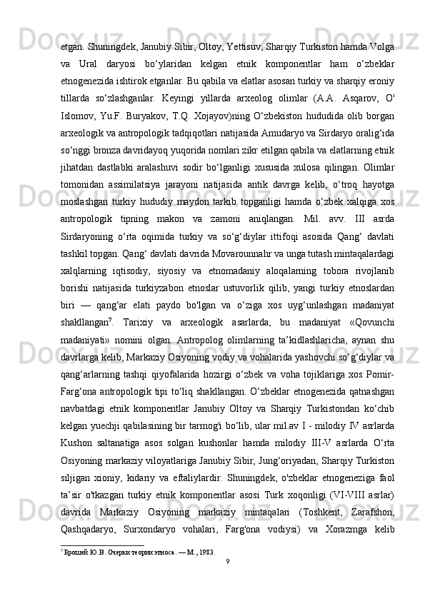 etgan. Shuningdek, Janubiy Sibir, Oltoy, Yettisuv, Sharqiy Turkiston hamda Volga
va   Ural   daryosi   bo‘ylaridan   kelgan   etnik   komponentlar   ham   o‘zbeklar
etnogenezida ishtirok etganlar. Bu qabila va elatlar asosan turkiy va sharqiy eroniy
tillarda   so‘zlashganlar.   Keyingi   yillarda   arxeolog   olimlar   (A.A.   Asqarov,   O'
Islomov,   Yu.F.   Buryakov,   T.Q.   Xojayov)ning   O‘zbekiston   hududida   olib   borgan
arxeologik va antropologik tadqiqotlari natijasida Amudaryo va Sirdaryo oralig‘ida
so‘nggi bronza davridayoq yuqorida nomlari zikr etilgan qabila va elatlarning etnik
jihatdan   dastlabki   aralashuvi   sodir   bo‘lganligi   xususida   xulosa   qilingan.   Olimlar
tomonidan   assimilatsiya   jarayoni   natijasida   antik   davrga   kelib,   o‘troq   hayotga
moslashgan   turkiy   hududiy   maydon   tarkib   topganligi   hamda   o‘zbek   xalqiga   xos
antropologik   tipning   makon   va   zamoni   aniqlangan.   Mil.   avv.   III   asrda
Sirdaryoning   o‘rta   oqimida   turkiy   va   so‘g‘diylar   ittifoqi   asosida   Qang‘   davlati
tashkil topgan. Qang‘ davlati davrida Movarounnahr va unga tutash mintaqalardagi
xalqlarning   iqtisodiy,   siyosiy   va   etnomadaniy   aloqalarning   tobora   rivojlanib
borishi   natijasida   turkiyzabon   etnoslar   ustuvorlik   qilib,   yangi   turkiy   etnoslardan
biri   —   qang‘ar   elati   paydo   bo'lgan   va   o‘ziga   xos   uyg‘unlashgan   madaniyat
shakllangan 7
.   Tarixiy   va   arxeologik   asarlarda,   bu   madaniyat   «Qovunchi
madaniyati»   nomini   olgan.   Antropolog   olimlarning   ta’kidlashlaricha,   aynan   shu
davrlarga kelib, Markaziy Osiyoning vodiy va vohalarida yashovchi so‘g‘diylar va
qang‘arlarning   tashqi   qiyofalarida   hozirgi   o‘zbek   va   voha   tojiklariga   xos   Pomir-
Farg‘ona antropologik tipi to‘liq shakllangan. O‘zbeklar etnogenezida qatnashgan
navbatdagi   etnik   komponentlar   Janubiy   Oltoy   va   Sharqiy   Turkistondan   ko‘chib
kelgan yuechji qabilasining bir tarmog'i bo‘lib, ular mil.av I - milodiy IV asrlarda
Kushon   saltanatiga   asos   solgan   kushonlar   hamda   milodiy   III-V   asrlarda   O‘rta
Osiyoning markaziy viloyatlariga Janubiy Sibir, Jung‘oriyadan, Sharqiy Turkiston
siljigan   xioniy,   kidariy   va   eftaliylardir.   Shuningdek,   o'zbeklar   etnogeneziga   faol
ta’sir   o'tkazgan   turkiy   etnik   komponentlar   asosi   Turk   xoqonligi   (VI-VIII   asrlar)
davrida   Markaziy   Osiyoning   markaziy   mintaqalari   (Toshkent,   Zarafshon,
Qashqadaryo,   Surxondaryo   vohalari,   Farg'ona   vodiysi)   va   Xorazmga   kelib
7
  Брошей Ю.В. Очерки теории этноса. — М., 1983.
9 