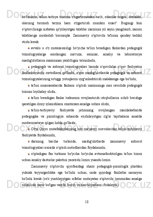 bo'lsinkim, ta'lim-tarbiya tizimini o'zgartirmasdan turib, odamlar ongini, demakki,
ularning   turmush   tarzini   ham   o'zgartirish   mumkin   emas".   Bugungi   kun
o'qituvchisiga nisbatan qo'yilayotgan talablar mazmuni yil sayin yangilanib, zamon
talablariga   moslashib   bormoqda.   Zamonaviy   o'qituvchi   ta'limni   qanday   tashkil
etishi kerak.
avvalo   u   o'z   mutaxassisligi   bo'yicha   ta'lim   beradigan   fanlardan   pedagogik
texnologiyalarga   asoslangan   ma'ruza,   seminar,   amaliy   va   laboratoriya
mashg'ulotlarini mazmunan yaxlitligini ta'minlashi,
pedagogik   va   axborot   texnologiyalari   hamda   o'quvchilar   o'quv   faoliyatini
faollashtiruvchi metodlami qo'llashi, o'quv mashg'ulotlarida pedagogik va axborot
texnologiyalarining so'nggi yutuqlarini uyg'unlashtirish malakasiga ega bo'lishi,
ta'lim   muassasalarida   fanlami   o'qitish   mazmuniga   mos   ravishda   pedagogik
tizimni loyihalay olishi,
ta'lim   beradigan   fanlar   turkumini   rivojlantirish   istiqbollarini   ochib  berishga
qaratilgan ilmiy izlanishlami muntazam amalga oshira olishi, 
ta'lim-tarbiyaviy   faoliyatda   jahonning   rivojlangan   mamlakatlarida
pedagogika   va   psixologiya   sohasida   erishilayotgan   ilg'or   tajribalami   amalda
modernizatsiya qilgan holda qo'llashi,
O'rta Osiyo mutafakkirlarining boy ma'naviy meroslaridan ta'lim-tarbiyaviy
faoliyatda foydalanishi,
darsning   barcha   turlarida,   mashg'ulotlarda   zamonaviy   axborot
texnologiyalari asosida o'qitish metodlaridan foydalanishi,
o'qitadigan   fan   turkumi   bo'yicha   bo'yicha   avtomatlashtirilgan   ta'lim   tizimi
uchun amaliy dasturlar paketini yaratıshi lozim yuandu lozim.
Zamonaviy   o'qituvchi   qiyofasidagi   shaxs   pedagogik-psixologik   jihatdan
yuksak   tayyorgarlikka   ega   bo'lishi   uchun,   unda   quyidagi   fazilatlar   namoyon
bo'lishi  kerak (so'z  yuntilayotgan  sifatlar  mohiyatan  o'qituvchi  tomonidan  amalga
oshirilishi zarur bo'lgan vazifa, burch va mas'uliyatlami ifodalaydi):
10 