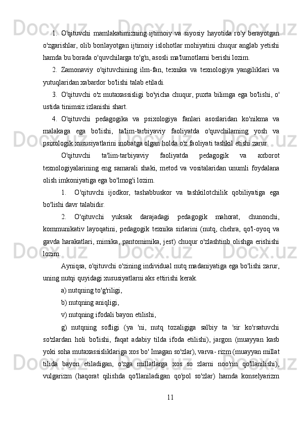 1. O'qituvchi   mamlakatimizning   ijtimoiy   va   siyosiy   hayotida   ro'y   berayotgan
o'zgarishlar, olib borilayotgan ijtimoiy islohotlar mohiyatini chuqur anglab yetishi
hamda bu borada o'quvchilarga to'g'n, asosli ma'lumotlarni berishi lozim.
2. Zamonaviy   o'qituvchining   ilm-fan,   texnika   va   texnologiya   yangiliklari   va
yutuqlaridan xabardor bo'lishi talab etiladi.
3. O'qituvchi o'z mutaxassisligi bo'yicha chuqur, puxta bilimga ega bo'lishi, o'
ustida tinimsiz izlanishi shart.
4. O'qituvchi   pedagogika   va   psixologiya   fanlari   asoslaridan   ko'nikma   va
malakaga   ega   bo'lishi,   ta'lim-tarbiyaviy   faoliyatda   o'quvchilaming   yosh   va
psixologik xususiyatlarini inobatga olgan holda o'z faoliyati tashkil etishi zarur
O'qituvchi   ta'lim-tarbiyaviy   faoliyatda   pedagogik   va   axborot
texnologiyalarining   eng   samarali   shaki,   metod   va   vositalaridan   unumli   foydalana
olish imkoniyatiga ega bo'lmog'i lozim.
1.     O'qituvchi   ijodkor,   tashabbuskor   va   tashkilotchilik   qobiliyatiga   ega
bo'lishi davr talabidir.
2.   O'qituvchi   yuksak   darajadagi   pedagogik   mahorat,   chunonchi,
kommunikativ   layoqatini,   pedagogik   texnika   sirlarini   (nutq,   chehra,   qo'l-oyoq   va
gavda harakatlari, mimika, pantomimika, jest) chuqur o'zlashtinb olishga erishishi
lozim.
Ayniqsa, o'qituvchi o'zining individual nutq madaniyatiga ega bo'lishi zarur,
uning nutqi quyidagi xususiyatlarni aks ettirishi kerak.
a) nutqning to'g'riligi,
b) nutqning aniqligi,
v) nutqning ifodali bayon etilishi,
g)   nutqning   sofligi   (ya   'ni,   nutq   tozaligiga   salbiy   ta   'sir   ko'rsatuvchi
so'zlardan   holi   bo'lishi,   faqat   adabiy   tilda   ifoda   etilishi),   jargon   (muayyan   kasb
yoki soha mutaxassisliklariga xos bo' Imagan so'zlar), varva- rizm (muayyan millat
tilida   bayon   etiladigan,   o'zga   millatlarga   xos   so   zlarni   noo'rin   qo'llanilishi),
vulgarizm   (haqorat   qilishda   qo'llaniladigan   qo'pol   so'zlar)   hamda   konselyarizm
11 