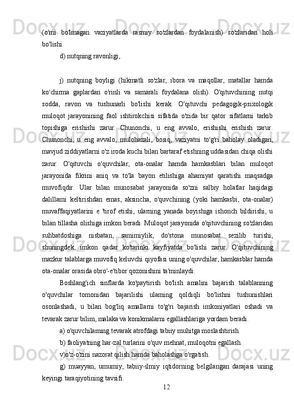 (o'mi   bo'lmagan   vaziyatlarda   rasmiy   so'zlardan   foydalanish)   so'zlaridan   holi
bo'lishi
d) nutqning ravonligi,
j)   nutqning   boyligi   (hikmatli   so'zlar,   ibora   va   maqollar,   matallar   hamda
ko'chirma   gaplardan   o'rinli   va   samarali   foydalana   olish).   O'qituvchining   nutqi
sodda,   ravon   va   tushunarli   bo'lishi   kerak.   O'qituvchi   pedagogik-psixologik
muloqot   jarayonining   faol   ishtirokchisi   sifatida   o'zida   bir   qator   sifatlarni   tarkib
topishiga   erishishi   zarur.   Chunonchi,   u   eng   avvalo,   erishishi   erishish   zarur.
Chunonchi,   u   eng   avvalo,   mulohazali,   bosiq,   vaziyatni   to'g'ri   baholay   oladigan,
mavjud ziddiyatlarni o'z iroda kuchi bilan bartaraf etishning uddasidan chiqa olishi
zarur.   O'qituvchi   o'quvchilar,   ota-onalar   hamda   hamkasblari   bilan   muloqot
jarayonida   fikrini   aniq   va   to'la   bayon   etilishiga   ahamiyat   qaratishi   maqsadga
muvofiqdir.   Ular   bilan   munosabat   jarayonida   so'zni   salbiy   holatlar   haqidagi
dalillami   keltirishdan   emas,   aksincha,   o'quvchining   (yoki   hamkasbi,   ota-onalar)
muvaffaqiyatlarini   e   'tirof   etishi,   ularning   yanada   boyishiga   ishonch   bildirishi,   u
bilan tillasha olishiga imkon beradi. Muloqot jarayonida o'qituvchining so'zlaridan
suhbatdoshiga   nisbatan,   samimiylik,   do'stona   munosabat   sezilib   turishi,
shuningdek,   imkon   qadar   ko'tarinki   kayfiyatda   bo'lishi   zarur.   O'qituvchining
mazkur talablarga muvofiq keluvchi qiyofasi uning o'quvchilar, hamkasblar hamda
ota-onalar orasida obro'-e'tibor qozonishini ta'minlaydi.
Boshlang'ich   sinflarda   ko'paytirish   bo'lish   amalini   bajarish   talablanning
o'quvchilar   tomonidan   bajarilishi   ulaming   qoldiqli   bo'lishni   tushunishlari
osonlashadi,   u   bilan   bog'liq   amallarni   to'g'ri   bajarish   imkoniyatlari   oshadi   va
tevarak zarur bilim, malaka va konikmalarni egallashlariga yordam beradi.
a) o'quvchilaming tevarak atrofdagi tabiiy muhitga moslashtirish.
b) faoliyatning har-zal turlarini o'quv mehnat, muloqotni egallash
v)o'z-o'zini nazorat qilish hamda baholashga o'rgatish.
g)   muayyan,   umumiy,   tabiiy-ilmiy   iqtidorning   belgilangan   darajasi   uning
keyingi taraqiyotining tavsifi.
12 