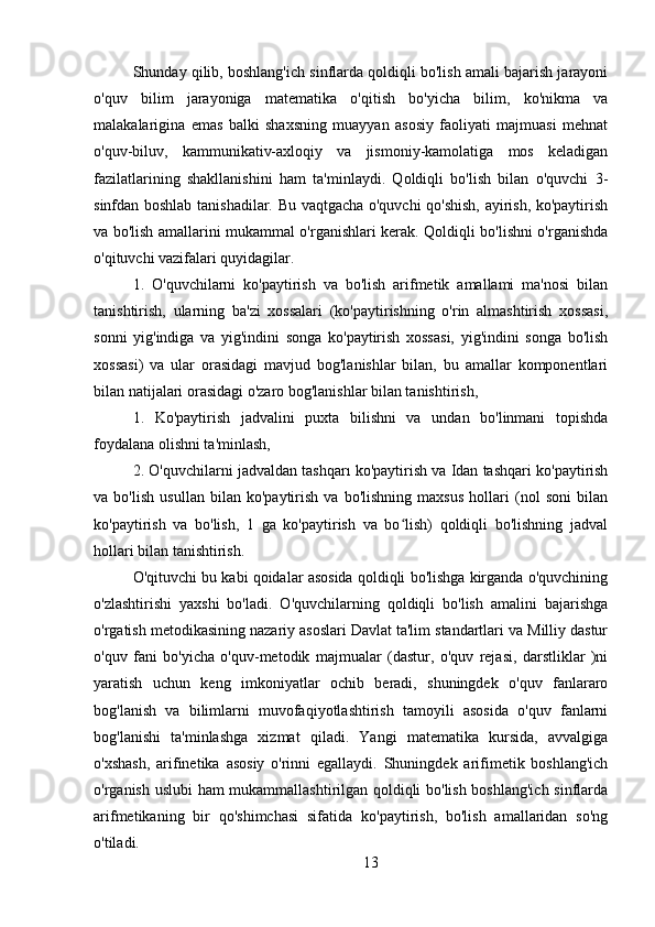 Shunday qilib, boshlang'ich sinflarda qoldiqli bo'lish amali bajarish jarayoni
o'quv   bilim   jarayoniga   matematika   o'qitish   bo'yicha   bilim,   ko'nikma   va
malakalarigina   emas   balki   shaxsning   muayyan   asosiy   faoliyati   majmuasi   mehnat
o'quv-biluv,   kammunikativ-axloqiy   va   jismoniy-kamolatiga   mos   keladigan
fazilatlarining   shakllanishini   ham   ta'minlaydi.   Qoldiqli   bo'lish   bilan   o'quvchi   3-
sinfdan boshlab tanishadilar. Bu vaqtgacha o'quvchi qo'shish, ayirish, ko'paytirish
va bo'lish amallarini mukammal o'rganishlari kerak. Qoldiqli bo'lishni o'rganishda
o'qituvchi vazifalari quyidagilar.
1.   O'quvchilarni   ko'paytirish   va   bo'lish   arifmetik   amallami   ma'nosi   bilan
tanishtirish,   ularning   ba'zi   xossalari   (ko'paytirishning   o'rin   almashtirish   xossasi,
sonni   yig'indiga   va   yig'indini   songa   ko'paytirish   xossasi,   yig'indini   songa   bo'lish
xossasi)   va   ular   orasidagi   mavjud   bog'lanishlar   bilan,   bu   amallar   komponentlari
bilan natijalari orasidagi o'zaro bog'lanishlar bilan tanishtirish,
1.   Ko'paytirish   jadvalini   puxta   bilishni   va   undan   bo'linmani   topishda
foydalana olishni ta'minlash,
2. O'quvchilarni jadvaldan tashqarı ko'paytirish va Idan tashqari ko'paytirish
va   bo'lish   usullan   bilan   ko'paytirish   va   bo'lishning   maxsus   hollari   (nol   soni   bilan
ko'paytirish   va   bo'lish,   1   ga   ko'paytirish   va   bo lish)   qoldiqli   bo'lishning   jadvalʻ
hollari bilan tanishtirish.
O'qituvchi bu kabi qoidalar asosida qoldiqli bo'lishga kirganda o'quvchining
o'zlashtirishi   yaxshi   bo'ladi.   O'quvchilarning   qoldiqli   bo'lish   amalini   bajarishga
o'rgatish metodikasining nazariy asoslari Davlat ta'lim standartlari va Milliy dastur
o'quv   fani   bo'yicha   o'quv-metodik   majmualar   (dastur,   o'quv   rejasi,   darstliklar   )ni
yaratish   uchun   keng   imkoniyatlar   ochib   beradi,   shuningdek   o'quv   fanlararo
bog'lanish   va   bilimlarni   muvofaqiyotlashtirish   tamoyili   asosida   o'quv   fanlarni
bog'lanishi   ta'minlashga   xizmat   qiladi.   Yangi   matematika   kursida,   avvalgiga
o'xshash,   arifinetika   asosiy   o'rinni   egallaydi.   Shuningdek   arifimetik   boshlang'ich
o'rganish uslubi  ham mukammallashtirilgan qoldiqli bo'lish boshlang'ich sinflarda
arifmetikaning   bir   qo'shimchasi   sifatida   ko'paytirish,   bo'lish   amallaridan   so'ng
o'tiladi.
13
