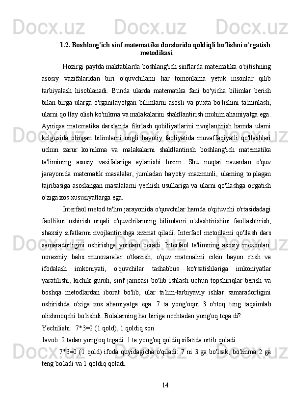 1.2. Boshlang'ich sinf matematika darslarida qoldiqli bo'lishni o'rgatish
metodikasi
Hozirgi paytda maktablarda boshlang'ich sinflarda matematika o'qitishning
asosiy   vazifalaridan   biri   o'quvchilarni   har   tomonlama   yetuk   insonlar   qilib
tarbiyalash   hisoblanadi.   Bunda   ularda   matematika   fani   bo'yicha   bilimlar   berish
bilan   birga   ularga   o'rganilayotgan   bilimlarni   asosli   va   puxta   bo'lishini   ta'minlash,
ularni qo'llay olish ko'nikma va malakalarini shakllantirish muhim ahamiyatga ega.
Ayniqsa   matematika   darslarida   fikrlash   qobiliyatlarini   rivojlantirish   hamda   ularni
kelgusida   olingan   bilimlarni   ongli   hayotiy   faoliyatida   muvaffaqiyatli   qo'llashlari
uchun   zarur   ko'nikma   va   malakalarni   shakllantinsh   boshlang'ich   matematika
ta'limining   asosiy   vazifalariga   aylanishi   lozim.   Shu   nuqtai   nazardan   o'quv
jarayonida   matematik   masalalar,   jumladan   hayotiy   mazmunli,   ulaming   to'plagan
tajribasiga asoslangan masalalarni yechish usullariga va ularni qo'llashga o'rgatish
o'ziga xos xususiyatlarga ega. 
Interfaol metod ta'lim jarayonida o'quvchilar hamda o'qituvchi o'rtasidadagi
faollikni   oshirish   orqali   o'quvchilarning   bilimlarni   o'zlashtirishini   faollashtirish,
shaxsiy  sifatlarını  nvojlantirishga xizmat  qiladi. Interfaol  metodlarni  qo'llash  dars
samaradorligini   oshirishga   yordam   beradi.   Interfaol   ta'limning   asosiy   mezonlan:
norasmiy   bahs   munozaralar   o'tkazish,   o'quv   matenalini   erkin   bayon   etish   va
ifodalash   imkoniyati,   o'quvchilar   tashabbus   ko'rsatishlariga   imkoniyatlar
yaratilishi,   kichik   guruh,   sinf   jamoasi   bo'lib   ishlash   uchun   topshiriqlar   berish   va
boshqa   metodlardan   iborat   bo'lib,   ular   ta'lim-tarbiyaviy   ishlar   samaradorligini
oshirishda   o'ziga   xos   ahamiyatga   ega.   7   ta   yong'oqni   3   o'rtoq   teng   taqsimlab
olishmoqchi bo'lishdi. Bolalarning har biriga nechtadan yong'oq tega di? 
Yechilishi:  7*3=2 (1 qold), 1 qoldiq son
Javob: 2 tadan yong'oq tegadi. 1 ta yong'oq qoldiq sifatida ortib qoladi.
7*3=2 (1 qold) ifoda quyidagicha o'qiladi:  7 ni  3 ga bo'lsak, bo'linma 2 ga
teng bo'ladi va 1 qoldiq qoladi.
14
