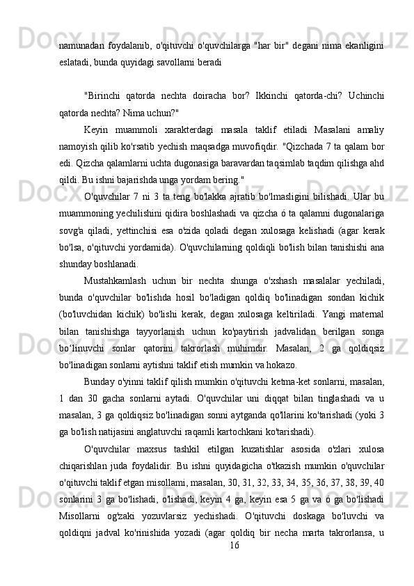 namunadan   foydalanib,   o'qituvchi   o'quvchilarga   "har   bir"   degani   nima   ekanligini
eslatadi, bunda quyidagi savollarni beradi
"Birinchi   qatorda   nechta   doiracha   bor?   Ikkinchi   qatorda-chi?   Uchinchi
qatorda nechta? Nima uchun?"
Keyin   muammoli   xarakterdagi   masala   taklif   etiladi   Masalani   amaliy
namoyish qilib ko'rsatib yechish maqsadga muvofiqdir. "Qizchada 7 ta qalam bor
edi. Qizcha qalamlarni uchta dugonasiga baravardan taqsimlab taqdim qilishga ahd
qildi. Bu ishni bajarishda unga yordam bering."
O'quvchilar   7   ni   3   ta   teng   bo'lakka   ajratib   bo'lmasligini   bilishadi.   Ular   bu
muammoning yechilishini qidira boshlashadi va qizcha ó ta qalamni dugonalariga
sovg'a   qiladi,   yettinchisi   esa   o'zida   qoladi   degan   xulosaga   kelishadi   (agar   kerak
bo'lsa, o'qituvchi yordamida). O'quvchilarning qoldiqli bo'lish bilan tanishishi  ana
shunday boshlanadi.
Mustahkamlash   uchun   bir   nechta   shunga   o'xshash   masalalar   yechiladi,
bunda   o'quvchilar   bo'lishda   hosil   bo'ladigan   qoldiq   bo'linadigan   sondan   kichik
(bo'luvchidan   kichik)   bo'lishi   kerak,   degan   xulosaga   keltiriladi.   Yangi   maternal
bilan   tanishishga   tayyorlanish   uchun   ko'paytirish   jadvalidan   berilgan   songa
bo linuvchi   sonlar   qatorini   takrorlash   muhimdir.   Masalan,   2   ga   qoldiqsizʻ
bo'linadigan sonlarni aytishni taklif etish mumkin va hokazo.
Bunday o'yinni taklif qilish mumkin o'qituvchi ketma-ket sonlarni, masalan,
1   dan   30   gacha   sonlarni   aytadi.   O'quvchilar   uni   diqqat   bilan   tinglashadi   va   u
masalan, 3 ga qoldiqsiz bo'linadigan sonni aytganda qo'llarini ko'tarishadi (yoki 3
ga bo'lish natijasini anglatuvchi raqamli kartochkani ko'tarishadi).
O'quvchilar   maxsus   tashkil   etilgan   kuzatishlar   asosida   o'zlari   xulosa
chiqarishlan   juda   foydalidir.   Bu   ishni   quyidagicha   o'tkazish   mumkin   o'quvchilar
o'qituvchi taklif etgan misollami, masalan, 30, 31, 32, 33, 34, 35, 36, 37, 38, 39, 40
sonlarini   3   ga   bo'lishadi,   o'lishadi,   keyin   4   ga,   keyin   esa   5   ga   va   ó   ga   bo'lishadi
Misollarni   og'zaki   yozuvlarsiz   yechishadi.   O'qituvchi   doskaga   bo'luvchi   va
qoldiqni   jadval   ko'rinishida   yozadi   (agar   qoldiq   bir   necha   marta   takrorlansa,   u
16 