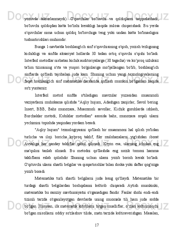 yozuvda   takrorlanmaydi).   O'quvchilar   bo'luvchi   va   qoldiqlarni   taqqoslashadi,
bo'luvchi   qoldiqdan   katta   bo'lishi   kerakligi   haqida   xulosa   chiqarishadi.   Bu   yerda
o'quvchilar   nima   uchun   qoldiq   bo'luvchiga   teng   yoki   undan   katta   bo'lmasligini
tushuntirishlari muhimdir.
Bunga 1-navbatda boshlang'ich sinf o'quvchisining o'qish, yozish tezligining
kichikligi   va   sinfda   aksariyat   hollarda   30   tadan   ortiq   o'quvchi   o'qishi   bo'ladi.
Interfaol metodlar nisbatan kichik auditoriyalarga (30 tagacha) va ko proq uzluksizʻ
ta'lim   tizimining   o'rta   va   yuqori   bo'ginlariga   mo'ljallangan   bo'lib,   boshlang'ich
sinflarda   qo'llash   tajribalari   juda   kam.   Shuning   uchun   yangi   texnologiyalarning
faqat   boshlang'ich   sinf   matematika   darslarida   qo'llash   mumkin   bo'lganlari   haqida
so'z yuntamiz
Interfaol   metod   sinfda   o'tiladigan   mavzular   yuzasidan   muammoli
vaziyatlami   muhokama   qilishda   "Aqliy   hujum,   Adashgan   zanjirlar,   Savol   bering.
Insert,   BBB,   Bahs   munozara,   Muammoli   savollar,   Kichik   guruhlarda   ishlash,
Burchaklar   metodi,   Kubiklar   metodlan"   asosida   bahs,   munozara   orqali   ulami
yechimini topishda yaqindan yordam beradi. 
"Aqliy   hujum"   texnologiyasini   qo'llash   bir   muammoni   hal   qilish   yo'lidan
turlicha   va   iloji   boricha   ko'proq   taklif,   fikr   mulohazalarni   yig'ishdan   iborat
Avvaliga   har   qanday   takliflar   qabul   qilinadi.   Keyin   esa,   ularning   ichidan   eng
ma'qulini   tanlab   olinadi.   Bu   metodni   qo'llashda   eng   nozik   tomoni   hamma
takliflami   eslab   qolishdir   Shuning   uchun   ularni   yozib   borish   kerak   bo'ladi.
O'qituvchi ularni shartli belgilar va qisqartirishlar bilan doska yoki daftar qog'ozga
yozib boradi.
Matematika   turli   shartli   belgilarni   juda   keng   qo'llaydi.   Matematika   bir
turdagi   shartli   belgilardan   boshqalanni   keltirib   chiqaradi   Aytish   mumkinki,
matematika   bu   ramziy   mavhumiyatni   o'rganadigan   fandir.   Fanlar   shohi   endi-endi
tizimli   tarzda   o'rganilayotgan   davrlarda   uning   muomala   tili   ham   juda   sodda
bo'lgan. Xususan,  ilk matematik kitoblarni  bitgan mualliflar, o zları  keltinmoqchi	
ʻ
bo'lgan misollarni oddiy so'zlashuv tilida, matn tarzida keltiraverishgan. Masalan,
17 