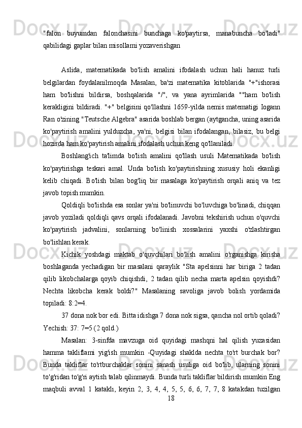 "falon   buyumdan   falonchasini   bunchaga   ko'paytirsa,   manabuncha   bo'ladi"
qabilidagi gaplar bilan misollami yozaverishgan
Aslida,   matematikada   bo'lish   amalini   ifodalash   uchun   hali   hanuz   turli
belgilardan   foydalanilmoqda   Masalan,   ba'zi   matematika   kitoblarida   "+"ishorasi
ham   bo'lishni   bildirsa,   boshqalarida   "/",   va   yana   ayrimlarida   ""ham   bo'lish
kerakligini  bildiradi. "+" belgisini qo'llashni  1659-yilda nemis matematigi Iogann
Ran o'zining "Teutsche Algebra" asarida boshlab bergan (aytgancha, uning asarida
ko'paytirish   amalini   yulduzcha,   ya'ni,   belgisi   bilan   ifodalangan,   bilasiz,   bu   belgi
hozirda ham ko'paytirish amalini ifodalash uchun keng qo'llaniladi.
Boshlang'ich   ta'limda   bo'lish   amalini   qo'llash   usuli   Matematikada   bo'lish
ko'paytirishga   teskari   amal.   Unda   bo'lish   ko'paytirishning   xususiy   holi   ekanligi
kelib   chiqadi.   Bo'lish   bilan   bog'liq   bir   masalaga   ko'paytirish   orqali   aniq   va   tez
javob topish mumkin.
Qoldiqli bo'lishda esa sonlar ya'ni bo'linuvchi bo'luvchiga bo'linadi, chiqqan
javob yoziladi qoldiqli qavs orqali ifodalanadi. Javobni  tekshirish uchun o'quvchi
ko'paytirish   jadvalini,   sonlarning   bo'linish   xossalarini   yaxshi   o'zlashtirgan
bo'lishlan kerak.
Kichik   yoshdagi   maktab   o'quvchilari   bo'lish   amalini   o'rganishga   kirisha
boshlaganda   yechadigan   bir   masalani   qaraylik   "Sta   apelsinni   har   biriga   2   tadan
qilib   likobchalarga   qoyib   chiqishdi,   2   tadan   qilib   necha   marta   apelsin   qoyishdi?
Nechta   likobcha   kerak   boldi?"   Masalaning   savoliga   javob   bolish   yordamida
topiladi: 8:2=4.
37 dona nok bor edi. Bitta idishga 7 dona nok sigsa, qancha nol ortib qoladi?
Yechish: 37: 7=5 (2 qold.)
Masalan:   3-sinfda   mavzuga   oid   quyidagi   mashqni   hal   qilish   yuzasidan
hamma   takliflami   yig'ish   mumkin   -Quyidagi   shaklda   nechta   to'rt   burchak   bor?
Bunda   takliflar   to'rtburchaklar   sonini   sanash   usuliga   oid   bo'lib,   ularning   sonini
to'g'ridan to'g'ri aytish talab qilinmaydi. Bunda turli takliflar bildirish mumkin Eng
maqbuli   avval   1   kataklı,   keyin   2,   3,   4,   4,   5,   5,   6,   6,   7,   7,   8   katakdan   tuzilgan
18 