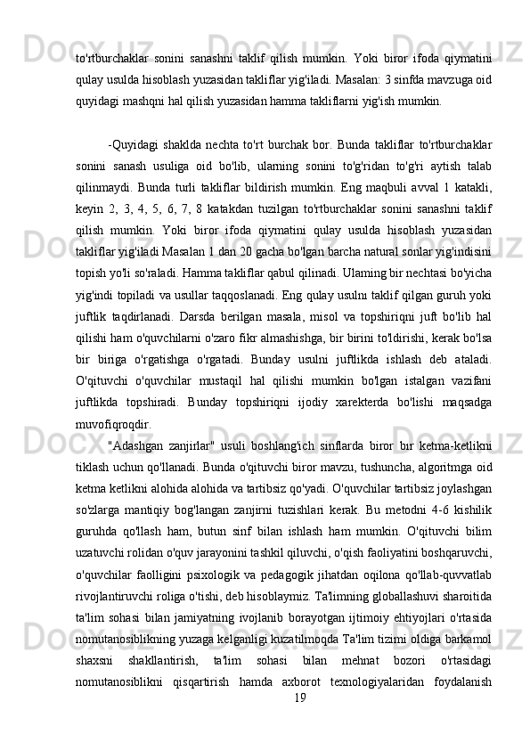 to'rtburchaklar   sonini   sanashni   taklif   qilish   mumkin.   Yoki   biror   ifoda   qiymatini
qulay usulda hisoblash yuzasidan takliflar yig'iladi. Masalan: 3 sinfda mavzuga oid
quyidagi mashqni hal qilish yuzasidan hamma takliflarni yig'ish mumkin.
-Quyidagi   shaklda   nechta   to'rt   burchak   bor.   Bunda   takliflar   to'rtburchaklar
sonini   sanash   usuliga   oid   bo'lib,   ularning   sonini   to'g'ridan   to'g'ri   aytish   talab
qilinmaydi.   Bunda   turli   takliflar   bildirish   mumkin.   Eng   maqbuli   avval   1   katakli,
keyin   2,   3,   4,   5,   6,   7,   8   katakdan   tuzilgan   to'rtburchaklar   sonini   sanashni   taklif
qilish   mumkin.   Yoki   biror   ifoda   qiymatini   qulay   usulda   hisoblash   yuzasidan
takliflar yig'iladi Masalan 1 dan 20 gacha bo'lgan barcha natural sonlar yig'indisini
topish yo'li so'raladi. Hamma takliflar qabul qilinadi. Ulaming bir nechtasi bo'yicha
yig'indi topiladi va usullar taqqoslanadi. Eng qulay usulnı taklif qilgan guruh yoki
juftlik   taqdirlanadi.   Darsda   berilgan   masala,   misol   va   topshiriqni   juft   bo'lib   hal
qilishi ham o'quvchilarni o'zaro fikr almashishga, bir birini to'ldirishi, kerak bo'lsa
bir   biriga   o'rgatishga   o'rgatadi.   Bunday   usulni   juftlikda   ishlash   deb   ataladi.
O'qituvchi   o'quvchilar   mustaqil   hal   qilishi   mumkin   bo'lgan   istalgan   vazifani
juftlikda   topshiradi.   Bunday   topshiriqni   ijodiy   xarekterda   bo'lishi   maqsadga
muvofiqroqdir.
"Adashgan   zanjirlar"   usuli   boshlang'ich   sinflarda   biror   bır   ketma-ketlikni
tiklash uchun qo'llanadi. Bunda o'qituvchi biror mavzu, tushuncha, algoritmga oid
ketma ketlikni alohida alohida va tartibsiz qo'yadi. O'quvchilar tartibsiz joylashgan
so'zlarga   mantiqiy   bog'langan   zanjirni   tuzishlari   kerak.   Bu   metodni   4-6   kishilik
guruhda   qo'llash   ham,   butun   sinf   bilan   ishlash   ham   mumkin.   O'qituvchi   bilim
uzatuvchi rolidan o'quv jarayonini tashkil qiluvchi, o'qish faoliyatini boshqaruvchi,
o'quvchilar   faolligini   psixologik   va   pedagogik   jihatdan   oqilona   qo'llab-quvvatlab
rivojlantiruvchi roliga o'tishi, deb hisoblaymiz. Ta'limning globallashuvi sharoitida
ta'lim   sohasi   bilan   jamiyatning   ivojlanib   borayotgan   ijtimoiy   ehtiyojlari   o'rtasida
nomutanosiblikning yuzaga kelganligi kuzatilmoqda Ta'lim tizimi oldiga barkamol
shaxsni   shakllantirish,   ta'lim   sohasi   bilan   mehnat   bozori   o'rtasidagi
nomutanosiblikni   qisqartirish   hamda   axborot   texnologiyalaridan   foydalanish
19 