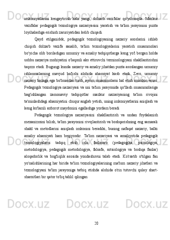 imkoniyatlarini   kengaytirish   kabi   yangi,   dolzarb   vazifalar   qo'yilmoqda.   Mazkur
vazifalar   pedagogik   texnologiya   nazariyasini   yaratish   va   ta'lim   jarayonini   puxta
loyihalashga erishish zaruriyatidan kelib chiqadi.
Qayd   etilganidek,   pedagogik   texnologiyaning   nazariy   asoslarini   ishlab
chiqish   dolzarb   vazifa   sanalib,   ta'lim   texnologiyalarini   yaratish   muammolari
bo'yicha olib boriladigan umumiy va amaliy tadqiqotlarga keng yo'l bergan holda
ushbu nazariya mohiyatini o'laqonli aks ettiruvchi terminologiyani shakllantirishni
taqozo etadi. Bugungi kunda nazariy va amaliy jihatdan puxta asoslangan umumiy
ishlanmalaming   mavjud   bo'lishi   alohida   ahamiyat   kasb   etadi.   Zero,   umumiy
nazariy bazaga ega bo'lmasdan turib, ayrim muammolarni hal etish mumkin emas.
Pedagogik texnologiya nazariyasi va uni ta'lim jarayonida qo'llash muammolariga
bag'ishlangan   zamonaviy   tadqiqotlar   mazkur   nazariyaning   ta'lim   rivojini
ta'minlashdagi ahamiyatini chuqur anglab yetish, uning imkoniyatlarini aniqlash va
keng ko'lamli axborot maydonini egallashga yordam beradi
Pedagogik   texnologiya   nazariyasini   shakllantirish   va   undan   foydalanish
mexanizmini bilish, ta'lim jarayonini rivojlantirish va boshqarishning eng samarali
shakl   va   metodlarini   aniqlash   imkonini   beradiki,   buning   nafaqat   nazariy,   balki
amaliy   ahamiyati   ham   beqiyosdir.   Ta'lim   nazariyasi   va   amaliyotida   pedagogik
texnologiyalarni   tadqiq   etish   ishi   fanlararo   (pedagogika,   psixologiya,
metodologiya,   pedagogik   metodologiya,   falsafa,   sotsiologiya   va   boshqa   fanlar)
aloqadorlik   va   bog'liqlik   asosida   yondashuvni   talab   etadi.   Ko'rsatib   o'tilgan   fan
yo'nalishlarining   har   birida   ta'lim   texnologiyalarining   ma'lum   nazariy   jihatlari   va
texnologiyani   ta'lim   jarayoniga   tatbiq   etishda   alohida   o'rin   tutuvchi   qulay   shart-
sharoitlari bir qator to'liq tahlil qilingan
20 