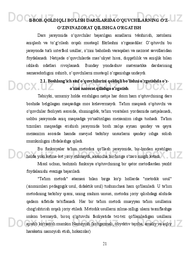 II-BOB.  QOLDIQLI BO'LISH DARSLARIDA O'QUVCHILARNING O Z-ʻ
O ZININAZORAT QILISHGA O'RGATISH	
ʻ
Dars   jarayonida   o‘quvchilar   bajarilgan   amallarni   tekshirish,   xatolarni
aniqlash   va   to‘g‘rilash   orqali   mustaqil   fikrlashni   o‘rganadilar.   O‘qituvchi   bu
jarayonda turli interfaol usullar, o‘zini baholash varaqalari va nazorat savollaridan
foydalanadi.   Natijada   o‘quvchilarda   mas’uliyat   hissi,   diqqatlilik   va   aniqlik   bilan
ishlash   odatlari   rivojlanadi.   Bunday   yondashuv   matematika   darslarining
samaradorligini oshirib, o‘quvchilarni mustaqil o‘rganishga undaydi.
2.1. Boshlang'ich sinf o'quvchilarini qoldiqli bo'lishni o'rgatishda o'z-
o'zini nazorat qilishga o'rgatish
Tabiiyki, umumiy holda erishilgan natija har doim ham o'qituvchining dars
boshida   belgilagan   maqsadiga   mos   kelavermaydi.   Ta'lim   maqsadi   o'qituvchi   va
o'quvchilar faoliyati  asosida,  shuningdek, ta'lim  vositalari  yordamida natijalanadi,
ushbu   jarayonda   aniq   maqsadga   yo'naltirilgan   mexanizm   ishga   tushadi.   Ta'lim
tızımları   maqsadga   erishish   jarayonida   bosh   xalqa   aynan   qanday   va   qaysi
mexanizm   asosida   hamda   mavjud   tarkibiy   unsurlarni   qanday   ishga   solish
mumkinligini ifodalashga qiladi.
Bu   funksiyalar   ta'lim   metodini   qo'llash   jarayonida,   bir-bindan   ajratilgan
holda yoki ketma-ket joriy etilmaydi, aksincha bir-biriga o'zaro singib ketadi.
Misol   uchun,   tashxisli   funksiya   o'qituvchining  bir   qator   metodlardan   yaxlit
foydalanishi evaziga bajariladi.
"Ta'lim   metodi"   atamasi   bilan   birga   ko'p   hollarda   "metodik   usul"
(sinonimlari pedagogik usul, didaktik usul) tushunchasi  ham qo'llaniladi. U ta'lim
metodining   tarkibiy   qismi,   uning   muhim   unsuri,   metodni   joriy   qilishdagi   alohida
qadam   sifatida   ta'riflanadi.   Har   bir   ta'lim   metodi   muayyan   ta'lim   usullarini
chog'ishtirish orqali joriy etiladi. Metodik usullarni xilma-xilligi ulami tasniflashga
imkon   bermaydi,   biroq   o'qituvchi   faoliyatida   tez-tez   qo'llaniladigan   usullami
ajratib ko'rsatish mumkin Namoyish (ko'rgazmali, obyektiv tajriba, amaliy va aqliy
harakatni namoyish etish, hokazolar)
21 