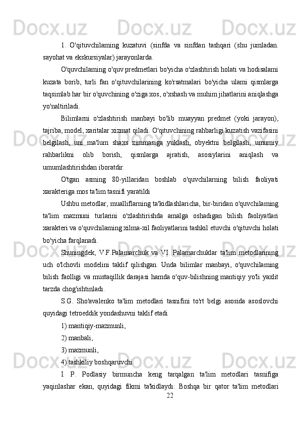 1.   O'qituvchilaming   kuzatuvi   (sinfda   va   sinfdan   tashqari   (shu   jumladan.
sayohat va ekskursiyalar) jarayonlarda.
O'quvchilaming o'quv predmetlari bo'yicha o'zlashtirish holati va hodisalami
kuzata   borib,   turli   fan   o'qituvchilarining   ko'rsatmalari   bo'yicha   ulami   qismlarga
taqsimlab har bir o'quvchining o'ziga xos, o'xshash va muhim jihatlarini aniqlashga
yo'naltiriladi. 
Bilimlarni   o'zlashtirish   manbayi   bo'lib   muayyan   predmet   (yoki   jarayon),
tajriba, model, xaritalar xizmat qiladi. O'qituvchining rahbarligi kuzatish vazifasini
belgilash,   uni   ma'lum   shaxs   zimmasiga   yuklash,   obyektni   belgilash,   umumiy
rahbarlikni   olib   borish,   qismlarga   ajratish,   asosiylarini   aniqlash   va
umumlashtirishdan iboratdir.
O'tgan   asming   80-yillaridan   boshlab   o'quvchilarning   bilish   faoliyati
xarakteriga mos ta'lim tasnifi yaratildi
Ushbu metodlar, mualliflarning ta'kidlashlaricha, bir-biridan o'quvchilaming
ta'lim   mazmuni   turlarini   o'zlashtirishda   amalga   oshadigan   bilish   faoliyatlari
xarakteri va o'quvchilaming xilma-xil faoliyatlarini tashkil etuvchi o'qituvchi holati
bo'yicha farqlanadi.
Shuningdek,   V.F.Palamarchuk   va   VI.   Palamarchuklar   ta'lim   metodlarining
uch   o'lchovli   modelini   taklif   qilishgan.   Unda   bilimlar   manbayi,   o'quvchilaming
bilish faolligi va mustaqillik darajasi hamda o'quv-bilishning mantiqiy yo'li yaxlit
tarzda chog'ishtınladı.
S.G.   Sho'avalenko   ta'lim   metodlari   tasnifini   to'rt   belgi   asosida   asoslovchi
quyidagi tetroeddik yondashuvni taklif etadi
1) mantiqiy-mazmunli, 
2) manbali,
3) mazmunli,
4) tashkiliy boshqaruvchi
I.   P.   Podlasiy   birmuncha   keng   tarqalgan   ta'lim   metodlari   tasnifiga
yaqinlashar   ekan,   quyidagi   fikmi   ta'kidlaydı:   Boshqa   bir   qator   ta'lim   metodlari
22