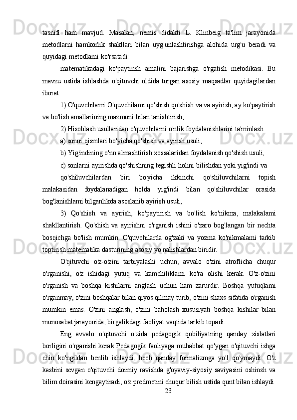 tasnifi   ham   mavjud.   Masalan,   nemis   didakti   L.   Klinbeig   ta'lim   jarayonida
metodlarni   hamkorlik   shakllari   bilan   uyg'unlashtirishga   alohida   urg'u   beradi   va
quyidagi metodlarni ko'rsatadi:
matematikadagi   ko'paytinsh   amalini   bajarishga   o'rgatish   metodikasi.   Bu
mavzu   ustida   ishlashda   o'qituvchi   oldida   turgan   asosiy   maqsadlar   quyidagilardan
iborat:
1) O'quvchilami O'quvchilami qo'shish qo'shish va va ayirish, ay ko'paytirish
va bo'lish amallarining mazmuni bilan tanishtirish,
2) Hisoblash usullaridan o'quvchilarni o'nlik foydalanishlarini ta'minlash
a) sonni qismlari bo'yicha qo'shish va ayinsh usuli,
b) Yig'indining o'nn almashtirish xossalaridan foydalanish qo'shish usuli,
c) sonlarni ayirishda qo'shishning tegishli holini bilishdan yoki yig'indi va
qo'shiluvchilardan   biri   bo'yicha   ikkinchi   qo'shiluvchilarni   topish
malakasidan   foydalanadigan   holda   yig'indi   bilan   qo'shiluvchilar   orasida
bog'lanishlami bilganlikda asoslanib ayirish usuli,
3)   Qo'shish   va   ayırish,   ko'paytirish   va   bo'lish   ko'nikma,   malakalami
shakllantirish.   Qo'shish   va   ayirishni   o'rganish   ishini   o'zaro   bog'langan   bir   nechta
bosqichga   bo'lish   mumkin.   O'quvchilarda   og'zaki   va   yozma   ko'nikmalami   tarkib
toptirish matematika dasturining asosiy yo'nalishlardan biridir.
O'qituvchi   o'z-o'zini   tarbiyalashi   uchun,   avvalo   o'zini   atroflicha   chuqur
o'rganishi,   o'z   ishidagi   yutuq   va   kamchiliklami   ko'ra   olishi   kerak.   O'z-o'zini
o'rganish   va   boshqa   kishilarni   anglash   uchun   ham   zarurdir.   Boshqa   yutuqlami
o'rganmay, o'zini boshqalar bilan qiyos qilmay turib, o'zini shaxs sifatida o'rganish
mumkin   emas.   O'zini   anglash,   o'zini   baholash   xususiyati   boshqa   kishilar   bilan
munosabat jarayonida, birgalikdagi faoliyat vaqtida tarkib topadi.
Eng   avvalo   o'qituvchi   o'zida   pedagogik   qobiliyatning   qanday   xislatlari
borligini  o'rganishi  kerak Pedagogik faoliyaga muhabbat  qo'ygan o'qituvchi  ishga
chin   ko'ngildan   benlib   ishlaydi,   hech   qanday   formalizmga   yo'l   qo'ymaydi.   O'z
kasbini   sevgan   o'qituvchi   doimiy   ravishda   g'oyaviy-siyosiy   saviyasini   oshinsh   va
bilim doirasini kengaytiradi, o'z predmetini chuqur bilish ustida qunt bilan ishlaydi
23 