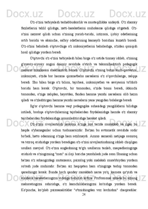 O'z-o'zini tarbiyalash tashabbuskorlik va mustaqillikka undaydi. O'z shaxsiy
fazilatlarini   tahlil   qilishga,   xatti-harakatlarini   muhokama   qilishga   o'rgatadi.   O'z-
o'zini   nazorat   qilish   uchun   o'zining   yurish-turishi,   intizomi,   ijobiy   odatlarining
ortib   borishi   va   aksincha,   salbiy   odatlarining   kamayib   borishini   kuzatib   boradi.
O'z-o'zini   baholash   o'qituvchiga   o'z   imkoniyatlarini   baholashga,   o'zidan   qoniqish
hosil qilishga yordam beradi.
O'qituvchi o'z-o'zini tarbiyalash bilan birga o'z ustida tinmay ishlab, o'zining
g'oyaviy-siyosiy   ongini   doimiy   ravishda   o'stirib   va   takomillashtirib   pedagogik
mahorat texnikasini shakllantirib boradi. O'qituvchi o'zning butun kuch-quvvatini,
imkoniyati,   o'zida   bor   hamma   qimmatbaho   narsalarni   o'z   o'quvchilariga,   xalqqa
beradi.   Shu   bilan   birga   o'z   bilimi,   tajribasi,   imkoniyatları   va   saviyasini   to'ldirib
borishi   ham   kerak.   O'qituvchi,   bir   tomondan,   o'zida   bonni   beradi,   ikkinchi
tomondan,   o'ziga   xalqdan,   hayotdan,   fandan   hamma   yaxshi   narsalami   olib   hazm
qiladi va o'zlashtirgan hamma yaxshi narsalarni yana yangidan bolalarga beradi
Ilg'or   o'qituvchi   hamma   vaqt   pedagogika   sohasidagi   yangiliklarni   bilishga
intiladi,   boshqa   o'qituvchilarning   tajribalaridan   foydalanishga   hamda   o'z   shaxsiy
tajribalaridan foydalanishga umumlashtirishga harakat qiladi.
O'z-o'zini   rivojlantirish   jarayoni   o ziga   xos   tarzda   murakkab   va   ilgan   buʻ
haqda   o'ylamaganlar   uchun   tushunarsizdir.   Ba'zan   bu   avtomatik   ravishda   sodir
bo'ladi,   hatto   odamning   o'ziga   ham   sezilmaydi.   Ammo   samarali   natijaga   osonroq
va tezroq erishishga yordam beradigan o'z-o'zini nivojlantinshning ishlab chiqilgan
usullari   mavjud.   O'z-o'zını   anglashning   to'g'n   usullarını   tanlab,   maqsadlaringizga
erishish va o'zingizning "men" ni iloji boricha yaxshilash juda oson Shuning uchun
ba'zan   o'z  sohangizdagi   mutaxassis,  psixolog   yoki   malakali   murabbiydan   yordam
so'rash   juda   muhimdir.   Ba'zan   siz   haqiqatan   ham   o'zingizga   tashqi   tomondan
qarashingiz   kerak.   Bunda   hech   qanday   murakkab   narsa   yo'q.   kamera   qo'yish   va
kundalik harakatlaringizni videoga tushirish kifoya. Professional sohada bu sizning
mahoratingizni   oshirishga,   o'z   kamchiliklaringizni   ko'rishga   yordam   beradi.
Ko'pincha,   ko plab   psixoanalitiklar   "o'tmishingdan   voz   kechishni"   chaqiradilar.	
ʻ
24 