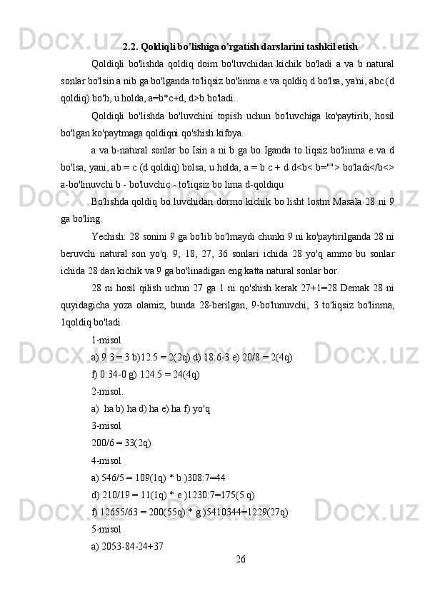 2.2. Qoldiqli bo'lishiga o'rgatish darslarini tashkil etish
Qoldiqli   bo'lishda   qoldiq   doim   bo'luvchidan   kichik   bo'ladi   a   va   b   natural
sonlar bo'lsin a nib ga bo'lganda to'liqsiz bo'linma e va qoldiq d bo'lsa, ya'ni, abc (d
qoldiq) bo'h, u holda, a=b*c+d, d>b bo'ladi.
Qoldiqli   bo'lishda   bo'luvchini   topish   uchun   bo'luvchiga   ko'paytirib,   hosil
bo'lgan ko'paytmaga qoldiqni qo'shish kifoya.
a va b-natural sonlar  bo Isin a ni b ga bo Iganda to liqsiz bo'linma e va d
bo'lsa, yani, ab = c (d qoldiq) bolsa, u holda, a = b c + d d<b< b=""> bo'ladi</b<>
a-bo'linuvchi b - bo'luvchic - to'liqsiz bo lima d-qoldiqu
Bo'lishda qoldiq bo luvchidan dormo kichik bo lisht lostm Masala 28 ni 9
ga bo'ling.
Yechish: 28 sonini 9 ga bo'lib bo'lmaydi chunki 9 ni ko'paytirilganda 28 ni
beruvchi   natural   son   yo'q.   9,   18,   27,   36   sonlari   ichida   28   yo'q   ammo   bu   sonlar
ichida 28 dan kichik va 9 ga bo'linadigan eng katta natural sonlar bor.
28  ni   hosil  qilish  uchun  27  ga   1  ni   qo'shish   kerak   27+1=28  Demak   28  ni
quyidagicha   yoza   olamiz,   bunda   28-berilgan,   9-bo'lunuvchi,   3   to'liqsiz   bo'linma,
1qoldiq bo'ladi.  
1-misol 
a) 9 3 = 3 b)12.5 = 2(2q) d) 18:6-3 e) 20/8 = 2(4q)
f) 0:34-0 g) 124.5 = 24(4q)
2-misol.
a) ha b) ha d) ha e) ha f) yo'q 
3-misol
200/6 = 33(2q)
4-misol
a) 546/5 = 109(1q) * b )308:7=44
d) 210/19 = 11(1q) * e )1230:7=175(5 q)
f) 12655/63 = 200(55q) * g )5410344=1229(27q)
5-misol
a) 2053-84-24+37 
26 