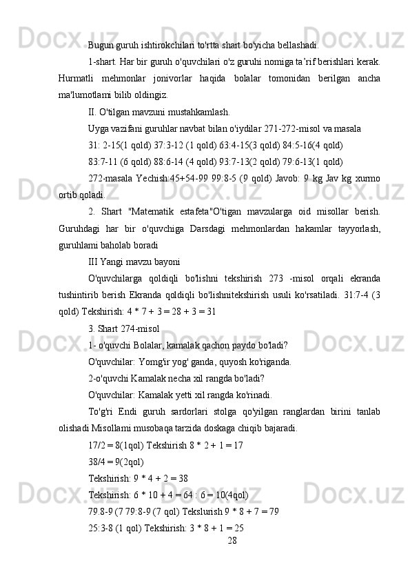 Bugun guruh ishtirokchilari to'rtta shart bo'yicha bellashadi.
1-shart. Har bir guruh o'quvchilari o'z guruhi nomiga ta’rif berishlari kerak.
Hurmatli   mehmonlar   jonivorlar   haqida   bolalar   tomonidan   berilgan   ancha
ma'lumotlami bilib oldingiz.
II. O'tilgan mavzuni mustahkamlash.
Uyga vazifani guruhlar navbat bilan o'iydilar 271-272-misol va masala
31: 2-15(1 qold) 37:3-12 (1 qold) 63:4-15(3 qold) 84:5-16(4 qold)
83:7-11 (6 qold) 88:6-14 (4 qold) 93:7-13(2 qold) 79:6-13(1 qold)
272-masala   Yechish:45+54-99   99:8-5   (9   qold)   Javob:   9   kg   Jav   kg   xurmo
ortib qoladi. 
2.   Shart   "Matematik   estafeta"O'tigan   mavzularga   oid   misollar   berish.
Guruhdagi   har   bir   o'quvchiga   Darsdagi   mehmonlardan   hakamlar   tayyorlash,
guruhlami baholab boradi
III Yangi mavzu bayoni
O'quvchilarga   qoldiqli   bo'lishni   tekshirish   273   -misol   orqali   ekranda
tushintirib   berish   Ekranda   qoldiqli   bo'lishnitekshirish   usuli   ko'rsatiladi.   31:7-4   (3
qold) Tekshirish: 4 * 7 + 3 = 28 + 3 = 31
3. Shart 274-misol
1- o'quvchi Bolalar, kamalak qachon paydo bo'ladi?
O'quvchilar: Yomg'ir yog' ganda, quyosh ko'riganda.
2-o'quvchi Kamalak necha xil rangda bo'ladi?
O'quvchilar: Kamalak yetti xil rangda ko'rinadi.
To'g'ri   Endi   guruh   sardorlari   stolga   qo'yilgan   ranglardan   birini   tanlab
olishadi Misollami musobaqa tarzida doskaga chiqib bajaradi.
17/2 = 8(1qol) Tekshirish 8 * 2 + 1 = 17
38/4 = 9(2qol)
Tekshirish: 9 * 4 + 2 = 38
Tekshirish: 6 * 10 + 4 = 64 : 6 = 10(4qol)
79.8-9 (7 79:8-9 (7 qol) Tekslurish 9 * 8 + 7 = 79
25:3-8 (1 qol) Tekshirish: 3 * 8 + 1 = 25
28 