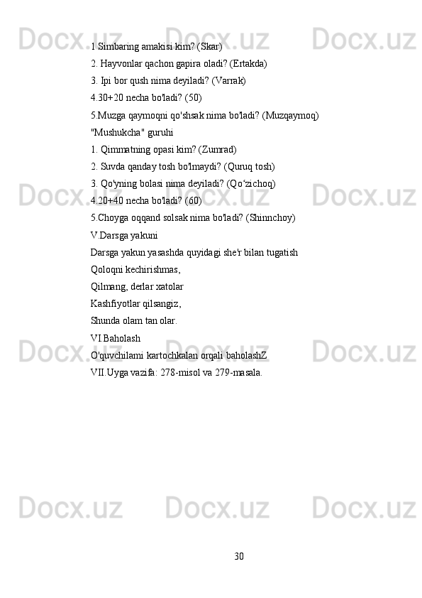 1 Simbaring amakisi kim? (Skar)
2. Hayvonlar qachon gapira oladi? (Ertakda)
3. Ipi bor qush nima deyiladi? (Varrak)
4.30+20 necha bo'ladi? (50)
5.Muzga qaymoqni qo'shsak nima bo'ladi? (Muzqaymoq)
"Mushukcha" guruhi
1. Qimmatning opasi kim? (Zumrad)
2. Suvda qanday tosh bo'lmaydi? (Quruq tosh)
3. Qo'yning bolasi nima deyiladi? (Qo zichoq)ʻ
4.20+40 necha bo'ladi? (60)
5.Choyga oqqand solsak nima bo'ladi? (Shinnchoy)
V.Darsga yakuni
Darsga yakun yasashda quyidagi she'r bilan tugatish
Qoloqni kechirishmas,
Qilmang, derlar xatolar
Kashfiyotlar qilsangiz,
Shunda olam tan olar.
VI.Baholash
O'quvchilami kartochkalan orqali baholashZ
VII.Uyga vazifa: 278-misol va 279-masala.
30